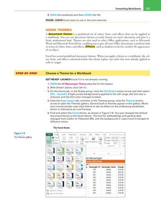 Formatting Worksheets 103
8. SAVE the workbook and then CLOSE the file.
PAUSE. LEAVE Excel open to use in the next exercise.
USING THEMES
A document theme is a predefined set of colors, fonts, and effects that can be applied to
a workbook. You can use document themes to easily format an entire document and give it a
fresh, professional look. Themes are also used in other Office applications, such as Microsoft
Word and Microsoft PowerPoint, enabling you to give all your Office documents a uniform look
in terms of colors, fonts, and effects. Effects, such as shadows or bevels, modify the appearance
of an object.
Excel has several predefined document themes. When you apply a theme to a workbook, the col-
ors, fonts, and effects contained within that theme replace any styles that were already applied to
cells or ranges.
STEP BY STEP	 Choose a Theme for a Workbook
GET READY. LAUNCH Excel if it is not already running.
1. OPEN the 07 Messenger Theme data file for this lesson.
2. With Sheet1 active, click cell A3.
3. On the Home tab, in the Styles group, click the Cell Styles button arrow and then select
20% - Accent4. A light purple background is applied to the cell range, the font size is
reduced, and the font color changes to black.
4. Click the Page Layout tab, and then in the Themes group, click the Themes button
arrow to open the Themes gallery. Several built-in themes appear in the gallery. Move
your mouse pointer over each theme to see its effect on the underlying worksheet,
which is referred to as Live Preview.
5. Find and select the Facet theme, as shown in Figure 7-8. You just changed the default
document theme to the Facet theme. The font for subheadings and general data
changed from Calibri to Trebuchet MS, and the background in rows 2 and 3 changed to
different colors.
The Facet theme
Figure 7-8
The Themes gallery
 