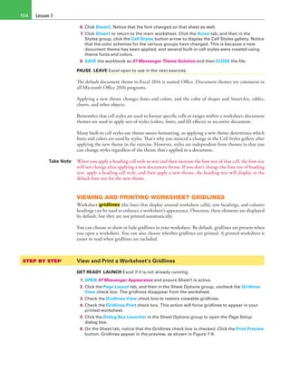 Lesson 7104
6. Click Sheet2. Notice that the font changed on that sheet as well.
7. Click Sheet1 to return to the main worksheet. Click the Home tab, and then in the
Styles group, click the Cell Styles button arrow to display the Cell Styles gallery. Notice
that the color schemes for the various groups have changed. This is because a new
document theme has been applied, and several built-in cell styles were created using
theme fonts and colors.
8. SAVE the workbook as 07 Messenger Theme Solution and then CLOSE the file.
PAUSE. LEAVE Excel open to use in the next exercise.
The default document theme in Excel 2016 is named Office. Document themes are consistent in
all Microsoft Office 2016 programs.
Applying a new theme changes fonts and colors, and the color of shapes and SmartArt, tables,
charts, and other objects.
Remember that cell styles are used to format specific cells or ranges within a worksheet; document
themes are used to apply sets of styles (colors, fonts, and fill effects) to an entire document.
Many built-in cell styles use theme-aware formatting, so applying a new theme determines which
fonts and colors are used by styles. That’s why you noticed a change in the Cell Styles gallery after
applying the new theme in the exercise. However, styles are independent from themes in that you
can change styles regardless of the theme that’s applied to a document.
Take Note When you apply a heading cell style to text and then increase the font size of that cell, the font size
will not change after applying a new document theme. If you don’t change the font size of heading
text, apply a heading cell style, and then apply a new theme, the heading text will display in the
default font size for the new theme.
VIEWING AND PRINTING WORKSHEET GRIDLINES
Worksheet gridlines (the lines that display around worksheet cells), row headings, and column
headings can be used to enhance a worksheet’s appearance. Onscreen, these elements are displayed
by default, but they are not printed automatically.
You can choose to show or hide gridlines in your worksheet. By default, gridlines are present when
you open a worksheet. You can also choose whether gridlines are printed. A printed worksheet is
easier to read when gridlines are included.
STEP BY STEP	 View and Print a Worksheet’s Gridlines
GET READY. LAUNCH Excel if it is not already running.
1. OPEN 07 Messenger Appearance and ensure Sheet1 is active.
2. Click the Page Layout tab, and then in the Sheet Options group, uncheck the Gridlines
View check box. The gridlines disappear from the worksheet.
3. Check the Gridlines View check box to restore viewable gridlines.
4. Check the Gridlines Print check box. This action will force gridlines to appear in your
printed worksheet.
5. Click the Dialog Box Launcher in the Sheet Options group to open the Page Setup
dialog box.
6. On the Sheet tab, notice that the Gridlines check box is checked. Click the Print Preview
button. Gridlines appear in the preview, as shown in Figure 7-9.
 