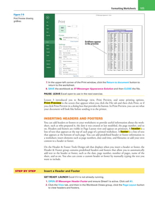 Formatting Worksheets 105
Gridlines appear
in the preview
7. In the upper-left corner of the Print window, click the Return to document button to
return to the worksheet.
8. SAVE the workbook as 07 Messenger Appearance Solution and then CLOSE the file.
PAUSE. LEAVE Excel open to use in the next exercise.
Lesson 3 introduced you to Backstage view, Print Preview, and some printing options.
Print Preview is the screen that appears when you click the File tab and then click Print, or if
you click Print Preview in a dialog box that provides the button. In Print Preview, you can see what
your document will look like before sending it to the printer.
INSERTING HEADERS AND FOOTERS
You can add headers or footers to your worksheets to provide useful information about the work-
sheet, such as who prepared it, the date it was created or last modified, the page number, and so
on. Headers and footers are visible in Page Layout view and appear on printouts. A header is a
line of text that appears at the top of each page of a printed worksheet. A footer is a line of text
that appears at the bottom of each page. You can add predefined header or footer information to
a worksheet; insert elements such as page numbers, date and time, and filename; or add your own
content to a header or footer.
On the Header & Footer Tools Design tab that displays when you insert a header or footer, the
Header & Footer group contains predefined headers and footers that allow you to automatically
add text to the header or footer, such as the date, page number, number of pages, name of the
sheet, and so on. You also can create a custom header or footer by manually typing the text you
want to include.
STEP BY STEP	 Insert a Header and Footer
GET READY. LAUNCH Excel if it is not already running.
1. OPEN 07 Messenger Header-Footer and ensure Sheet1 is active. Click cell A1.
2. Click the View tab, and then in the Workbook Views group, click the Page Layout button
to view headers and footers.
Figure 7-9
Print Preview showing
gridlines
 
