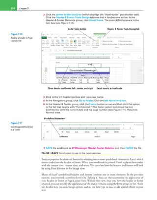 Lesson 7106
3. Click the center header text box (which displays the “Add header” placeholder text).
Click the Header & Footer Tools Design tab now that it has become active. In the
Header & Footer Elements group, click Sheet Name. The code &[Tab] appears in the
text box (see Figure 7-10).
Header & Footer Tools Design tabGo to Footer button
Excel inserts a sheet codeThree header text boxes: left , center, and right
4. Click in the left header text box and type your name.
5. In the Navigation group, click Go to Footer. Click the left footer text box.
6. In the Header & Footer group, click the Footer button arrow and then click the option
in the list that begins with “Confidential.” This footer option combines the text
Confidential with the current date and the page number (see Figure 7-11). Return to
Normal view.
Predefined footer text
7. SAVE the workbook as 07 Messenger Header-Footer Solution and then CLOSE the file.
PAUSE. LEAVE Excel open to use in the next exercise.
You can populate headers and footers by selecting one or more predefined elements in Excel, which
inserts codes into the header or footer. When your workbook is printed, Excel replaces these codes
with the current date, current time, and so on. You can view how the headers and footers will look
by using Print Preview in Backstage view.
Many of Excel’s predefined headers and footers combine one or more elements. In the previous
exercise, you inserted a combined entry by clicking it. You can then customize the appearance of
your header or footer in Page Layout view. Within this view, once you have the header or footer
selected, you can modify the appearance of the text it contains using the Font group on the Home
tab. In this way, you can change options such as the font type or size, or add special effects to your
text.
Figure 7-10
Adding a header in Page
Layout view
Figure 7-11
Inserting predefined text
in a footer
 