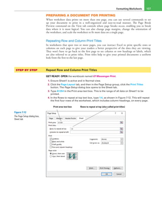 Formatting Worksheets 107
PREPARING A DOCUMENT FOR PRINTING
When worksheet data prints on more than one page, you can use several commands to set
up your document to print in a well-organized and easy-to-read manner. The Page Break
Preview command on the View tab controls where page breaks occur, enabling you to break
data where it is most logical. You can also change page margins, change the orientation of
the worksheet, and scale the worksheet to fit more data on a single page.
Repeating Row and Column Print Titles
In worksheets that span two or more pages, you can instruct Excel to print specific rows or
columns on each page to give your readers a better perspective of the data they are viewing.
They won’t have to go back to the first page to see column or row headings or labels, which
are also referred to as print titles. Print titles help to give your printed documents a uniform
look from the first to the last page.
STEP BY STEP	 Repeat Row and Column Print Titles
GET READY. OPEN the workbook named 07 Messenger Print.
1. Ensure Sheet1 is active and in Normal view.
2. Click the Page Layout tab, and then in the Page Setup group, click the Print Titles
button. The Page Setup dialog box opens to the Sheet tab.
3. Type A1:I54 in the Print area text box. This is the range of all data on Sheet1 to be
printed.
4. In the Rows to repeat at top text box, type 1:4, as shown in Figure 7-12. This will repeat
the first four rows of the worksheet, which includes column headings, on every page.
Print area text box Rows to repeat at top (also called print titles)
Figure 7-12
The Page Setup dialog box,
Sheet tab
 