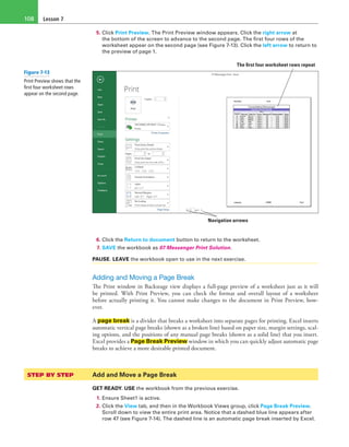 Lesson 7108
5. Click Print Preview. The Print Preview window appears. Click the right arrow at
the bottom of the screen to advance to the second page. The first four rows of the
worksheet appear on the second page (see Figure 7-13). Click the left arrow to return to
the preview of page 1.
The first four worksheet rows repeat
Navigation arrows
6. Click the Return to document button to return to the worksheet.
7. SAVE the workbook as 07 Messenger Print Solution.
PAUSE. LEAVE the workbook open to use in the next exercise.
Adding and Moving a Page Break
The Print window in Backstage view displays a full-page preview of a worksheet just as it will
be printed. With Print Preview, you can check the format and overall layout of a worksheet
before actually printing it. You cannot make changes to the document in Print Preview, how-
ever.
A page break is a divider that breaks a worksheet into separate pages for printing. Excel inserts
automatic vertical page breaks (shown as a broken line) based on paper size, margin settings, scal-
ing options, and the positions of any manual page breaks (shown as a solid line) that you insert.
Excel provides a Page Break Preview window in which you can quickly adjust automatic page
breaks to achieve a more desirable printed document.
STEP BY STEP	 Add and Move a Page Break
GET READY. USE the workbook from the previous exercise.
1. Ensure Sheet1 is active.
2. Click the View tab, and then in the Workbook Views group, click Page Break Preview.
Scroll down to view the entire print area. Notice that a dashed blue line appears after
row 47 (see Figure 7-14). The dashed line is an automatic page break inserted by Excel.
Figure 7-13
Print Preview shows that the
first four worksheet rows
appear on the second page.
 