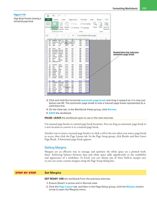 Formatting Worksheets 109
Dashed blue line indicates
automatic page break
3. Click and hold the horizontal automatic page break and drag it upward so it is now just
below row 46. The automatic page break is now a manual page break represented by a
solid blue line.
4. On the View tab, in the Workbook Views group, click Normal.
5. SAVE the workbook.
PAUSE. LEAVE the workbook open to use in the next exercise.
Use manual page breaks to control page break locations. You can drag an automatic page break to
a new location to convert it to a manual page break.
Another way to insert a manual page break is to click a cell in the row where you want a page break
to occur, then click the Page Layout tab. In the Page Setup group, click Breaks and then Insert
Page Break. A horizontal page break appears.
Setting Margins
Margins are an effective way to manage and optimize the white space on a printed work-
sheet. Achieving balance between data and white space adds significantly to the readability
and appearance of a worksheet. In Excel, you can choose one of three built-in margin sets,
or you can create custom margins using the Page Setup dialog box.
STEP BY STEP	 Set Margins
GET READY. USE the workbook from the previous exercise.
1. Ensure Sheet1 is active and in Normal view.
2. Click the Page Layout tab, and then in the Page Setup group, click the Margins button
arrow to open the Margins menu.
Figure 7-14
Page Break Preview showing a
horizontal page break
 