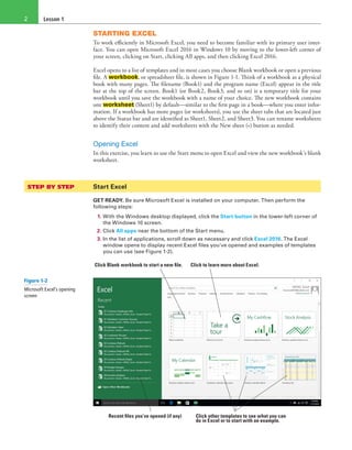 Lesson 12
STARTING EXCEL
To work efficiently in Microsoft Excel, you need to become familiar with its primary user inter-
face. You can open Microsoft Excel 2016 in Windows 10 by moving to the lower-left corner of
your screen, clicking on Start, clicking All apps, and then clicking Excel 2016.
Excel opens to a list of templates and in most cases you choose Blank workbook or open a previous
file. A workbook, or spreadsheet file, is shown in Figure 1-1. Think of a workbook as a physical
book with many pages. The filename (Book1) and the program name (Excel) appear in the title
bar at the top of the screen. Book1 (or Book2, Book3, and so on) is a temporary title for your
workbook until you save the workbook with a name of your choice. The new workbook contains
one worksheet (Sheet1) by default—similar to the first page in a book—where you enter infor-
mation. If a workbook has more pages (or worksheets), you use the sheet tabs that are located just
above the Status bar and are identified as Sheet1, Sheet2, and Sheet3. You can rename worksheets
to identify their content and add worksheets with the New sheet (+) button as needed.
Opening Excel
In this exercise, you learn to use the Start menu to open Excel and view the new workbook’s blank
worksheet.
STEP BY STEP	 Start Excel
GET READY. Be sure Microsoft Excel is installed on your computer. Then perform the
following steps:
1. With the Windows desktop displayed, click the Start button in the lower-left corner of
the Windows 10 screen.
2. Click All apps near the bottom of the Start menu.
3. In the list of applications, scroll down as necessary and click Excel 2016. The Excel
window opens to display recent Excel files you’ve opened and examples of templates
you can use (see Figure 1-2).
Recent files you’ve opened (if any) Click other templates to see what you can
do in Excel or to start with an example.
Click Blank workbook to start a new file. Click to learn more about Excel.
Figure 1-2
Microsoft Excel’s opening
screen
 