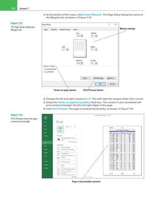 Lesson 7110
3. At the bottom of the menu, click Custom Margins. The Page Setup dialog box opens to
the Margins tab, as shown in Figure 7-15.
Center on page options Print Preview button
Margin settings
4. Change the left and right margins to 1.4. This will make the margins wider than normal.
5. Check the Center on page Horizontally check box. The content in your worksheet will
print centered between the left and right edges of the page.
6. Click Print Preview. The page is centered horizontally, as shown in Figure 7-16.
Page is horizontally centered
Figure 7-15
The Page Setup dialog box,
Margins tab
Figure 7-16
Print Preview shows the page
centered horizontally.
 