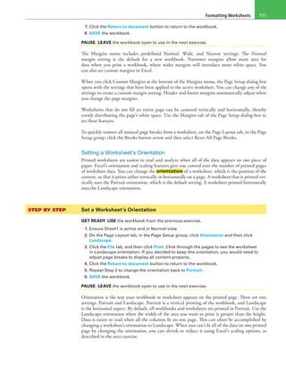 Formatting Worksheets 111
7. Click the Return to document button to return to the workbook.
8. SAVE the workbook.
PAUSE. LEAVE the workbook open to use in the next exercise.
The Margins menu includes predefined Normal, Wide, and Narrow settings. The Normal
margin setting is the default for a new workbook. Narrower margins allow more area for
data when you print a workbook, where wider margins will introduce more white space. You
can also set custom margins in Excel.
When you click Custom Margins at the bottom of the Margins menu, the Page Setup dialog box
opens with the settings that have been applied to the active worksheet. You can change any of the
settings to create a custom margin setting. Header and footer margins automatically adjust when
you change the page margins.
Worksheets that do not fill an entire page can be centered vertically and horizontally, thereby
evenly distributing the page’s white space. Use the Margins tab of the Page Setup dialog box to
set these features.
To quickly remove all manual page breaks from a worksheet, on the Page Layout tab, in the Page
Setup group, click the Breaks button arrow and then select Reset All Page Breaks.
Setting a Worksheet’s Orientation
Printed worksheets are easiest to read and analyze when all of the data appears on one piece of
paper. Excel’s orientation and scaling features give you control over the number of printed pages
of worksheet data. You can change the orientation of a worksheet, which is the position of the
content, so that it prints either vertically or horizontally on a page. A worksheet that is printed ver-
tically uses the Portrait orientation, which is the default setting. A worksheet printed horizontally
uses the Landscape orientation.
STEP BY STEP	 Set a Worksheet’s Orientation
GET READY. USE the workbook from the previous exercise.
1. Ensure Sheet1 is active and in Normal view.
2. On the Page Layout tab, in the Page Setup group, click Orientation and then click
Landscape.
3. Click the File tab, and then click Print. Click through the pages to see the worksheet
in Landscape orientation. If you decided to keep this orientation, you would need to
adjust page breaks to display all content properly.
4. Click the Return to document button to return to the workbook.
5. Repeat Step 2 to change the orientation back to Portrait.
6. SAVE the workbook.
PAUSE. LEAVE the workbook open to use in the next exercise.
Orientation is the way your workbook or worksheet appears on the printed page. There are two
settings: Portrait and Landscape. Portrait is a vertical printing of the workbook, and Landscape
is the horizontal aspect. By default, all workbooks and worksheets are printed in Portrait. Use the
Landscape orientation when the width of the area you want to print is greater than the height.
Data is easier to read when all the columns fit on one page. This can often be accomplished by
changing a worksheet’s orientation to Landscape. When you can’t fit all of the data on one printed
page by changing the orientation, you can shrink or reduce it using Excel’s scaling options, as
described in the next exercise.
 