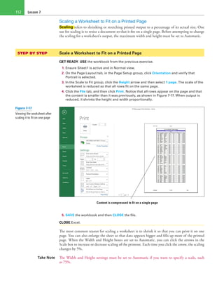 Lesson 7112
Scaling a Worksheet to Fit on a Printed Page
Scaling refers to shrinking or stretching printed output to a percentage of its actual size. One
use for scaling is to resize a document so that it fits on a single page. Before attempting to change
the scaling for a worksheet’s output, the maximum width and height must be set to Automatic.
STEP BY STEP	 Scale a Worksheet to Fit on a Printed Page
GET READY. USE the workbook from the previous exercise.
1. Ensure Sheet1 is active and in Normal view.
2. On the Page Layout tab, in the Page Setup group, click Orientation and verify that
Portrait is selected.
3. In the Scale to Fit group, click the Height arrow and then select 1 page. The scale of the
worksheet is reduced so that all rows fit on the same page.
4. Click the File tab, and then click Print. Notice that all rows appear on the page and that
the content is smaller than it was previously, as shown in Figure 7-17. When output is
reduced, it shrinks the height and width proportionally.
Content is compressed to fit on a single page
5. SAVE the workbook and then CLOSE the file.
CLOSE Excel.
The most common reason for scaling a worksheet is to shrink it so that you can print it on one
page. You can also enlarge the sheet so that data appears bigger and fills up more of the printed
page. When the Width and Height boxes are set to Automatic, you can click the arrows in the
Scale box to increase or decrease scaling of the printout. Each time you click the arrow, the scaling
changes by 5%.
Take Note The Width and Height settings must be set to Automatic if you want to specify a scale, such
as 75%.
Figure 7-17
Viewing the worksheet after
scaling it to fit on one page
 