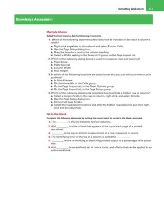 Formatting Worksheets 113
Knowledge Assessment
Multiple Choice
Select the best response for the following statements.
1.  Which of the following statements describes how to increase or decrease a column’s
width?
a. Right-click anywhere in the column and select Format Cells.
b. Use the Page Setup dialog box.
c. Drag the boundary next to the column heading.
d. Select a Width setting in the Scale to Fit group on the Page Layout tab.
2. Which of the following dialog boxes is used to transpose rows and columns?
a. Page Setup
b. Paste Special
c. Column Width
d. Row Height
3. In which of the following locations are check boxes that you can select to view or print
gridlines?
a. In Print Preview
b. On the Home tab, in the Cells group
c. On the Page Layout tab, in the Sheet Options group
d. On the Page Layout tab, in the Page Setup group
4. Which of the following statements describes how to unhide a hidden row or column?
a. Select a range of cells in the row or column, right-click, and select Unhide.
b. Use the Page Setup dialog box.
c. Remove all page breaks.
d. Select the rows/columns before and after the hidden rows/columns and then right-
click and select Unhide.
Fill in the Blank
Complete the following sentences by writing the correct word or words in the blanks provided.
1. The __________ is the line between rows or columns.
2. A(n) __________ is a line of text that appears at the top of each page of a printed
worksheet.
3. __________is the top-to-bottom measurement of a row, measured in points.
4. The identifying letter at the top of a column is called the __________.
5. __________ refers to shrinking or stretching printed output to a percentage of its actual
size.
6. A(n) __________ is a predefined set of colors, fonts, and effects that can be applied to an
entire workbook.
 