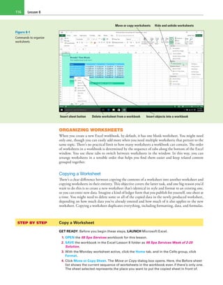 Lesson 8116
Hide and unhide worksheetsMove or copy worksheets
Delete worksheet from a workbook Insert objects into a workbookInsert sheet button
ORGANIZING WORKSHEETS
When you create a new Excel workbook, by default, it has one blank worksheet. You might need
only one, though you can easily add more when you need multiple worksheets that pertain to the
same topic. There’s no practical limit to how many worksheets a workbook can contain. The order
of worksheets in a workbook is determined by the sequence of tabs along the bottom of the Excel
window. You use these tabs to switch between worksheets in the window. In this way, you can
arrange worksheets in a sensible order that helps you find them easier and keep related content
grouped together.
Copying a Worksheet
There’s a clear difference between copying the contents of a worksheet into another worksheet and
copying worksheets in their entirety. This objective covers the latter task, and one big reason you’d
want to do this is to create a new worksheet that’s identical in style and format to an existing one,
so you can enter new data. Imagine a kind of ledger form that you publish for yourself, one sheet at
a time. You might need to delete some or all of the copied data in the newly produced worksheet,
depending on how much data you’ve already entered and how much of it also applies to the new
worksheet. Copying a worksheet duplicates everything, including formatting, data, and formulas.
STEP BY STEP	 Copy a Worksheet
GET READY. Before you begin these steps, LAUNCH Microsoft Excel.
1. OPEN the 08 Spa Services workbook for this lesson.
2. SAVE the workbook in the Excel Lesson 8 folder as 08 Spa Services Week of 2-20
Solution.
3. With the Monday worksheet active, click the Home tab, and in the Cells group, click
Format.
4. Click Move or Copy Sheet. The Move or Copy dialog box opens. Here, the Before sheet
list shows the current sequence of worksheets in the workbook even if there’s only one.
The sheet selected represents the place you want to put the copied sheet in front of.
Figure 8-1
Commands to organize
worksheets
 