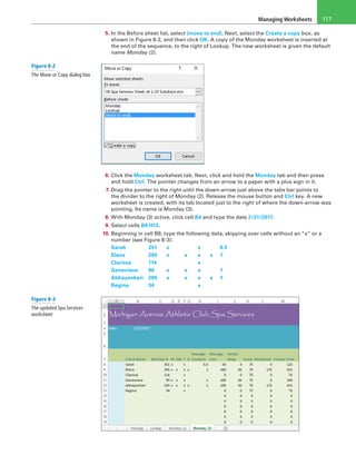 Managing Worksheets 117
5. In the Before sheet list, select (move to end). Next, select the Create a copy box, as
shown in Figure 8-2, and then click OK. A copy of the Monday worksheet is inserted at
the end of the sequence, to the right of Lookup. The new worksheet is given the default
name Monday (2).
6. Click the Monday worksheet tab. Next, click and hold the Monday tab and then press
and hold Ctrl. The pointer changes from an arrow to a paper with a plus sign in it.
7. Drag the pointer to the right until the down-arrow just above the tabs bar points to
the divider to the right of Monday (2). Release the mouse button and Ctrl key. A new
worksheet is created, with its tab located just to the right of where the down-arrow was
pointing. Its name is Monday (3).
8. With Monday (3) active, click cell B4 and type the date 2/21/2017.
9. Select cells B8:H13.
10. Beginning in cell B8, type the following data, skipping over cells without an “x” or a
number (see Figure 8-3):
Sarah	 351	 x	  	 x	  	0.5
Elena	 295	 x	 x	 x	 x	1
Clarisse	 114	  	  	 x	  	 
Genevieve	 90	 x	 x	 x	  	1
Abhayankari	205	 x	 x	 x	 x	 1
Regina	 34	  	  	 x	 	
Figure 8-2
The Move or Copy dialog box
Figure 8-3
The updated Spa Services
worksheet
 
