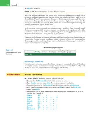 Lesson 8118
11. SAVE the workbook.
PAUSE. LEAVE the workbook open to use in the next exercise.
When you need a new worksheet that has the styles, formatting, and formulas that work well in
an existing worksheet, it’s easy to just copy the existing one and place it where it needs to go in
the workbook. When it’s convenient, you should copy the existing one before you add data to it,
but that’s not always possible. Your copied worksheet contains a duplicate of whatever data the
existing one contains, but you can easily delete just the data without removing the formatting and
formulas you wanted to copy in the first place.
In the preceding exercise, you used two methods to copy a worksheet. Excel gives each copied
sheet a name, though probably just a temporary one with the name of the copied sheet followed by
a number in parentheses, such as Monday (3). Selecting the Move or Copy Sheet command from
the Format menu shows you a dialog box with all your options.
The second method is more of a shortcut, where you hold the pointer down over the worksheet tab
while pressing Ctrl, and move the copied sheet to its new location. In Figure 8-4, you can see how
the mouse pointer helps you by signaling to you symbolically that you’re copying a worksheet. You
can use whichever method you prefer.
Worksheet copying mouse pointer
Renaming a Worksheet
Excel gives a newly inserted or copied worksheet a temporary name, such as Sheet2, Sheet3, or
Monday (2), as in the example. In the example, obviously we don’t want multiple Mondays, and
the day for which you just entered transactions happens to be Tuesday.
STEP BY STEP	 Rename a Worksheet
GET READY. USE the workbook from the previous exercise.
1. Double-click the Monday (3) worksheet tab to select its name.
2. Type Tuesday and then press Enter. The new name appears on the tab.
3. Repeat this process for the Monday (2) worksheet tab, renaming it Wednesday.
4. With the Wednesday worksheet active, select cell B4 and type the date 2/22/2017.
5. Select cells B8:H15.
6. Beginning in cell B8, enter the following data, skipping over cells without an “x” or a
number (see Figure 8-5):
Regina	 210	  	 x	  	 	 
Angela	 44	 x	 x	 x	 	 1.5
Ariel	 191	 x	 x	 x	x	1
Micaela	 221	 x	 x	  	 x	1
Julie	 118	  	  	 x	x	 
Yolanda	 21	 x	 x	 x	x	1
Gwen	 306	 x	 x	 x	 	 1
Elizabeth H.	 6	 x	 x	 x	 x	 1
Figure 8-4
Copying a worksheet using
the mouse
 