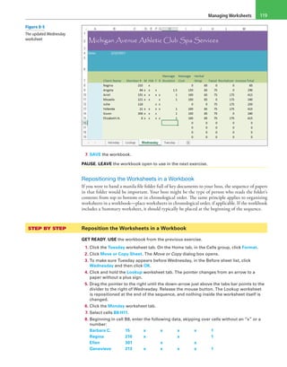 Managing Worksheets 119
7. SAVE the workbook.
PAUSE. LEAVE the workbook open to use in the next exercise.
Repositioning the Worksheets in a Workbook
If you were to hand a manila file folder full of key documents to your boss, the sequence of papers
in that folder would be important. Your boss might be the type of person who reads the folder’s
contents from top to bottom or in chronological order. The same principle applies to organizing
worksheets in a workbook—place worksheets in chronological order, if applicable. If the workbook
includes a Summary worksheet, it should typically be placed at the beginning of the sequence.
STEP BY STEP	 Reposition the Worksheets in a Workbook
GET READY. USE the workbook from the previous exercise.
1. Click the Tuesday worksheet tab. On the Home tab, in the Cells group, click Format.
2. Click Move or Copy Sheet. The Move or Copy dialog box opens.
3. To make sure Tuesday appears before Wednesday, in the Before sheet list, click
Wednesday and then click OK.
4. Click and hold the Lookup worksheet tab. The pointer changes from an arrow to a
paper without a plus sign.
5. Drag the pointer to the right until the down-arrow just above the tabs bar points to the
divider to the right of Wednesday. Release the mouse button. The Lookup worksheet
is repositioned at the end of the sequence, and nothing inside the worksheet itself is
changed.
6. Click the Monday worksheet tab.
7. Select cells B8:H11.
8. Beginning in cell B8, enter the following data, skipping over cells without an “x” or a
number:
Barbara C.	15	x	x	x	x	1
Regina	 210	x	 	 x	 	 1
Ellen	 301	 	 x	 	 x	 
Genevieve	213	x	x	x	x	1
Figure 8-5
The updated Wednesday
worksheet
 