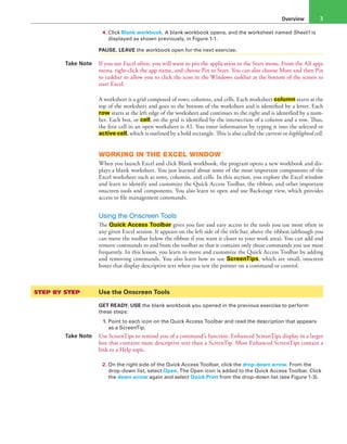 Overview 3
4. Click Blank workbook. A blank workbook opens, and the worksheet named Sheet1 is
displayed as shown previously, in Figure 1-1.
PAUSE. LEAVE the workbook open for the next exercise.
Take Note If you use Excel often, you will want to pin the application to the Start menu. From the All apps
menu, right-click the app name, and choose Pin to Start. You can also choose More and then Pin
to taskbar to allow you to click the icon in the Windows taskbar at the bottom of the screen to
start Excel.
A worksheet is a grid composed of rows, columns, and cells. Each worksheet column starts at the
top of the worksheet and goes to the bottom of the worksheet and is identified by a letter. Each
row starts at the left edge of the worksheet and continues to the right and is identified by a num-
ber. Each box, or cell, on the grid is identified by the intersection of a column and a row. Thus,
the first cell in an open worksheet is A1. You enter information by typing it into the selected or
active cell, which is outlined by a bold rectangle. This is also called the current or highlighted cell.
WORKING IN THE EXCEL WINDOW
When you launch Excel and click Blank workbook, the program opens a new workbook and dis-
plays a blank worksheet. You just learned about some of the most important components of the
Excel worksheet such as rows, columns, and cells. In this section, you explore the Excel window
and learn to identify and customize the Quick Access Toolbar, the ribbon, and other important
onscreen tools and components. You also learn to open and use Backstage view, which provides
access to file management commands.
Using the Onscreen Tools
The Quick Access Toolbar gives you fast and easy access to the tools you use most often in
any given Excel session. It appears on the left side of the title bar, above the ribbon (although you
can move the toolbar below the ribbon if you want it closer to your work area). You can add and
remove commands to and from the toolbar so that it contains only those commands you use most
frequently. In this lesson, you learn to move and customize the Quick Access Toolbar by adding
and removing commands. You also learn how to use ScreenTips, which are small, onscreen
boxes that display descriptive text when you rest the pointer on a command or control.
STEP BY STEP	 Use the Onscreen Tools
GET READY. USE the blank workbook you opened in the previous exercise to perform
these steps:
1. Point to each icon on the Quick Access Toolbar and read the description that appears
as a ScreenTip.
Take Note Use ScreenTips to remind you of a command’s function. Enhanced ScreenTips display in a larger
box that contains more descriptive text than a ScreenTip. Most Enhanced ScreenTips contain a
link to a Help topic.
2. On the right side of the Quick Access Toolbar, click the drop-down arrow. From the
drop-down list, select Open. The Open icon is added to the Quick Access Toolbar. Click
the down arrow again and select Quick Print from the drop-down list (see Figure 1-3).
 