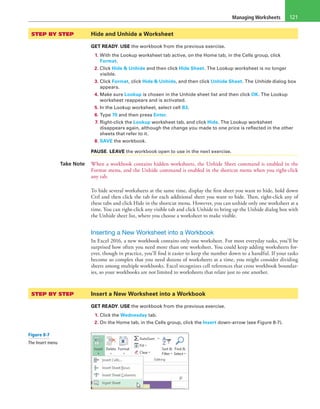 Managing Worksheets 121
STEP BY STEP	 Hide and Unhide a Worksheet
GET READY. USE the workbook from the previous exercise.
1. With the Lookup worksheet tab active, on the Home tab, in the Cells group, click
Format.
2. Click Hide & Unhide and then click Hide Sheet. The Lookup worksheet is no longer
visible.
3. Click Format, click Hide & Unhide, and then click Unhide Sheet. The Unhide dialog box
appears.
4. Make sure Lookup is chosen in the Unhide sheet list and then click OK. The Lookup
worksheet reappears and is activated.
5. In the Lookup worksheet, select cell B3.
6. Type 70 and then press Enter.
7. Right-click the Lookup worksheet tab, and click Hide. The Lookup worksheet
disappears again, although the change you made to one price is reflected in the other
sheets that refer to it.
8. SAVE the workbook.
PAUSE. LEAVE the workbook open to use in the next exercise.
Take Note When a workbook contains hidden worksheets, the Unhide Sheet command is enabled in the
Format menu, and the Unhide command is enabled in the shortcut menu when you right-click
any tab.
To hide several worksheets at the same time, display the first sheet you want to hide, hold down
Ctrl and then click the tab for each additional sheet you want to hide. Then, right-click any of
these tabs and click Hide in the shortcut menu. However, you can unhide only one worksheet at a
time. You can right-click any visible tab and click Unhide to bring up the Unhide dialog box with
the Unhide sheet list, where you choose a worksheet to make visible.
Inserting a New Worksheet into a Workbook
In Excel 2016, a new workbook contains only one worksheet. For most everyday tasks, you’ll be
surprised how often you need more than one worksheet. You could keep adding worksheets for-
ever, though in practice, you’ll find it easier to keep the number down to a handful. If your tasks
become so complex that you need dozens of worksheets at a time, you might consider dividing
sheets among multiple workbooks. Excel recognizes cell references that cross workbook boundar-
ies, so your workbooks are not limited to worksheets that relate just to one another.
STEP BY STEP	 Insert a New Worksheet into a Workbook
GET READY. USE the workbook from the previous exercise.
1. Click the Wednesday tab.
2. On the Home tab, in the Cells group, click the Insert down-arrow (see Figure 8-7).
Figure 8-7
The Insert menu
 