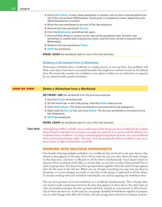 Lesson 8122
3. Click Insert Sheet. A new, blank worksheet is created, and its tab is inserted before the
tab of the active sheet (Wednesday). Excel gives it a temporary name, beginning with
Sheet followed by a number.
4. Move the new worksheet to the end of the tab sequence.
5. Rename the new worksheet Survey.
6. Click the Wednesday worksheet tab again.
7. Click the New Sheet (+) button to the right of the worksheet tabs. Another new
worksheet is created with a temporary name, and this time, its tab is inserted after
Wednesday.
8. Rename this new worksheet Totals.
9. SAVE the workbook.
PAUSE. LEAVE the workbook open to use in the next exercise.
Deleting a Worksheet from a Workbook
Removing a worksheet from a workbook is a simple process, at least up front. Any problems will
likely come later, if you have to reconcile formulas that might have referred to data on the deleted
sheet. Be certain the contents of a worksheet you’re about to delete are not referred to or required
by any element inside another worksheet.
STEP BY STEP	 Delete a Worksheet from a Workbook
GET READY. USE the workbook from the previous exercise.
1. Click the Totals worksheet tab.
2. On the Home tab, in the Cells group, click the Delete down-arrow.
3. Click Delete Sheet. The Totals worksheet is removed and its tab disappears.
4. Right-click the Survey tab, and click Delete. The Survey worksheet is removed and its
tab disappears.
5. SAVE the workbook.
PAUSE. LEAVE the workbook open to use in the next exercise.
Take Note Although Excel offers a reliable way to undo many of the things you do to workbooks by accident
(press Ctrl+Z to step back over mistakes you made, for instance), you cannot undo the deletion of a
worksheet from a workbook. To protect yourself against losing hours of work, save your workbook
often and maintain backup copies. That way, if you do accidentally delete a worksheet, you can at
least recover an older version from a saved file.
WORKING WITH MULTIPLE WORKSHEETS
One benefit of having multiple worksheets in a workbook that are based on the same form is that
whenever data appears in the same cell or cells in each one, you can select them all, make changes
to that data once, and have it reflected on all the sheets simultaneously. Excel doesn’t know in
advance which worksheets look alike, or mostly alike, so you have to select them yourself first in
order to group them. You know Excel has grouped sheets together when the word [Group] appears
after the file name in the title bar. When you see [Group], everything you type into one sheet in
the group, or certain changes you make to one sheet in the group, is replicated to all the others.
To resume working with each worksheet individually, you need to ungroup the worksheets first.
You can view portions of several worksheets in a workbook simultaneously. This is handy when
you need to make comparisons between the data that appears on these sheets. You don’t have to
close one window and open the other, go back and forth, and rely on your memory to fill in the de-
tails of what you don’t see. In this exercise, you group a handful of worksheets together in prepara-
tion to make changes that affect all of them, and you arrange them onscreen to compare contents.
 