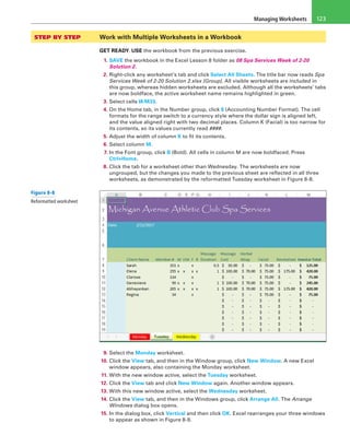 Managing Worksheets 123
STEP BY STEP	 Work with Multiple Worksheets in a Workbook
GET READY. USE the workbook from the previous exercise.
1. SAVE the workbook in the Excel Lesson 8 folder as 08 Spa Services Week of 2-20
Solution 2.
2. Right-click any worksheet’s tab and click Select All Sheets. The title bar now reads Spa
Services Week of 2-20 Solution 2.xlsx [Group]. All visible worksheets are included in
this group, whereas hidden worksheets are excluded. Although all the worksheets’ tabs
are now boldface, the active worksheet name remains highlighted in green.
3. Select cells I8:M33.
4. On the Home tab, in the Number group, click $ (Accounting Number Format). The cell
formats for the range switch to a currency style where the dollar sign is aligned left,
and the value aligned right with two decimal places. Column K (Facial) is too narrow for
its contents, so its values currently read ####.
5. Adjust the width of column K to fit its contents.
6. Select column M.
7. In the Font group, click B (Bold). All cells in column M are now boldfaced. Press
Ctrl+Home.
8. Click the tab for a worksheet other than Wednesday. The worksheets are now
ungrouped, but the changes you made to the previous sheet are reflected in all three
worksheets, as demonstrated by the reformatted Tuesday worksheet in Figure 8-8.
9. Select the Monday worksheet.
10. Click the View tab, and then in the Window group, click New Window. A new Excel
window appears, also containing the Monday worksheet.
11. With the new window active, select the Tuesday worksheet.
12. Click the View tab and click New Window again. Another window appears.
13. With this new window active, select the Wednesday worksheet.
14. Click the View tab, and then in the Windows group, click Arrange All. The Arrange
Windows dialog box opens.
15. In the dialog box, click Vertical and then click OK. Excel rearranges your three windows
to appear as shown in Figure 8-9.
Figure 8-8
Reformatted worksheet
 