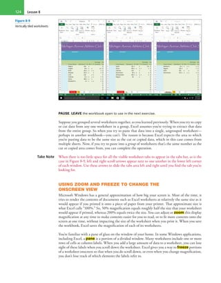 Lesson 8124
PAUSE. LEAVE the workbook open to use in the next exercise.
Suppose you grouped several worksheets together, as you learned previously. When you try to copy
or cut data from any one worksheet in a group, Excel assumes you’re trying to extract that data
from the entire group. So when you try to paste that data into a single, ungrouped worksheet—
perhaps in another workbook—you can’t. The reason is because Excel expects the area to which
you’re pasting data to be the same size as the cut or copied data, which in this case comes from
multiple sheets. Now, if you try to paste into a group of worksheets that’s the same number as the
cut or copied area comes from, you can complete the operation.
Take Note When there is too little space for all the visible worksheet tabs to appear in the tabs bar, as is the
case in Figure 8-9, left and right scroll arrows appear next to one another in the lower left corner
of each window. Use these arrows to slide the tabs area left and right until you find the tab you’re
looking for.
USING ZOOM AND FREEZE TO CHANGE THE
ONSCREEN VIEW
Microsoft Windows has a general approximation of how big your screen is. Most of the time, it
tries to render the contents of documents such as Excel worksheets at relatively the same size as it
would appear if you printed it onto a piece of paper from your printer. That approximate size is
what Excel calls “100%.” So, 50% magnification equals roughly half the size that your worksheet
would appear if printed, whereas 200% equals twice the size. You can adjust or zoom this display
magnification at any time to make contents easier for you to read, or to fit more contents onto the
screen at one time, without impacting the size of the worksheet when you print it. When you save
the workbook, Excel saves the magnification of each of its worksheets.
You’re familiar with a pane of glass on the window of your home. In some Windows applications,
including Excel, a pane is a portion of a divided window. Many worksheets include one or more
rows of cells as column labels. When you add a large amount of data to a worksheet, you can lose
sight of these labels when you scroll down the worksheet. Excel gives you a way to freeze portions
of a worksheet onscreen so that when you do scroll down, or even when you change magnification,
you don’t lose track of which elements the labels refer to.
Figure 8-9
Vertically tiled worksheets
 