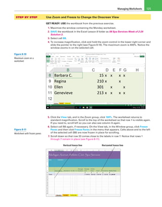 Managing Worksheets 125
STEP BY STEP 	 Use Zoom and Freeze to Change the Onscreen View
GET READY. USE the workbook from the previous exercise.
1. Maximize the window containing the Monday worksheet.
2. SAVE the workbook in the Excel Lesson 8 folder as 08 Spa Services Week of 2-20
Solution 3.
3. Select cell B8.
4. To increase magnification, click and hold the zoom control in the lower-right corner and
slide the pointer to the right (see Figure 8-10). The maximum zoom is 400%. Notice the
window zooms in on the selected cell.
5. Click the View tab, and in the Zoom group, click 100%. The worksheet returns to
standard magnification. Scroll to the top of the worksheet so that row 1 is visible again.
If you need to, scroll left so you can also see column A again.
6. Select cell B8 again, if necessary. On the View tab, in the Window group, click Freeze
Panes and then click Freeze Panes in the menu that appears. Cells above and to the left
of the selected cell (B8) are now frozen in place for scrolling.
7. Scroll down so that row 33 comes close to the labels in row 7. Notice that rows 1
through 7 remain in place (see Figure 8-11).
Vertical freeze line Horizontal freeze line
Figure 8-10
Maximum zoom on a
worksheet
Figure 8-11
Worksheet with frozen panes
 