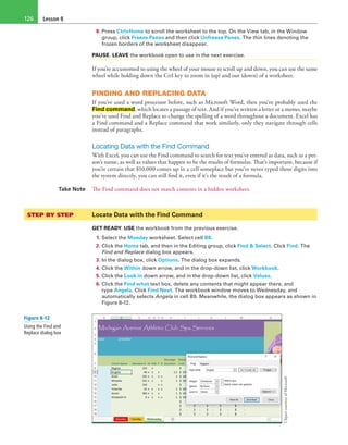 Lesson 8126
8. Press Ctrl+Home to scroll the worksheet to the top. On the View tab, in the Window
group, click Freeze Panes and then click Unfreeze Panes. The thin lines denoting the
frozen borders of the worksheet disappear.
PAUSE. LEAVE the workbook open to use in the next exercise.
If you’re accustomed to using the wheel of your mouse to scroll up and down, you can use the same
wheel while holding down the Ctrl key to zoom in (up) and out (down) of a worksheet.
FINDING AND REPLACING DATA
If you’ve used a word processor before, such as Microsoft Word, then you’ve probably used the
Find command, which locates a passage of text. And if you’ve written a letter or a memo, maybe
you’ve used Find and Replace to change the spelling of a word throughout a document. Excel has
a Find command and a Replace command that work similarly, only they navigate through cells
instead of paragraphs.
Locating Data with the Find Command
With Excel, you can use the Find command to search for text you’ve entered as data, such as a per-
son’s name, as well as values that happen to be the results of formulas. That’s important, because if
you’re certain that $10,000 comes up in a cell someplace but you’ve never typed those digits into
the system directly, you can still find it, even if it’s the result of a formula.
Take Note The Find command does not match contents in a hidden worksheet.
STEP BY STEP	 Locate Data with the Find Command
GET READY. USE the workbook from the previous exercise.
1. Select the Monday worksheet. Select cell B8.
2. Click the Home tab, and then in the Editing group, click Find & Select. Click Find. The
Find and Replace dialog box appears.
3. In the dialog box, click Options. The dialog box expands.
4. Click the Within down arrow, and in the drop-down list, click Workbook.
5. Click the Look in down arrow, and in the drop-down list, click Values.
6. Click the Find what text box, delete any contents that might appear there, and
type Angela. Click Find Next. The workbook window moves to Wednesday, and
automatically selects Angela in cell B9. Meanwhile, the dialog box appears as shown in
Figure 8-12.
ClipartcourtesyofMicrosoft
Figure 8-12
Using the Find and
Replace dialog box
 