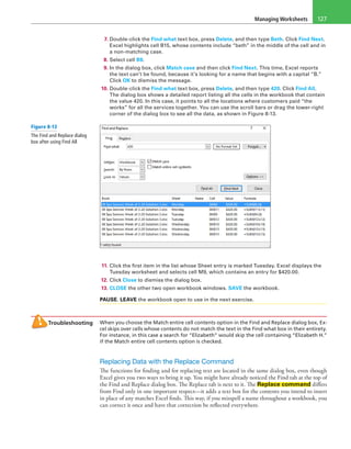 Managing Worksheets 127
7. Double-click the Find what text box, press Delete, and then type Beth. Click Find Next.
Excel highlights cell B15, whose contents include “beth” in the middle of the cell and in
a non-matching case.
8. Select cell B9.
9. In the dialog box, click Match case and then click Find Next. This time, Excel reports
the text can’t be found, because it’s looking for a name that begins with a capital “B.”
Click OK to dismiss the message.
10. Double-click the Find what text box, press Delete, and then type 420. Click Find All.
The dialog box shows a detailed report listing all the cells in the workbook that contain
the value 420. In this case, it points to all the locations where customers paid “the
works” for all the services together. You can use the scroll bars or drag the lower-right
corner of the dialog box to see all the data, as shown in Figure 8-13.
11. Click the first item in the list whose Sheet entry is marked Tuesday. Excel displays the
Tuesday worksheet and selects cell M9, which contains an entry for $420.00.
12. Click Close to dismiss the dialog box.
13. CLOSE the other two open workbook windows. SAVE the workbook.
PAUSE. LEAVE the workbook open to use in the next exercise.
Troubleshooting When you choose the Match entire cell contents option in the Find and Replace dialog box, Ex-
cel skips over cells whose contents do not match the text in the Find what box in their entirety.
For instance, in this case a search for “Elizabeth” would skip the cell containing “Elizabeth H.”
if the Match entire cell contents option is checked.
Replacing Data with the Replace Command
The functions for finding and for replacing text are located in the same dialog box, even though
Excel gives you two ways to bring it up. You might have already noticed the Find tab at the top of
the Find and Replace dialog box. The Replace tab is next to it. The Replace command differs
from Find only in one important respect—it adds a text box for the contents you intend to insert
in place of any matches Excel finds. This way, if you misspell a name throughout a workbook, you
can correct it once and have that correction be reflected everywhere.
Figure 8-13
The Find and Replace dialog
box after using Find All
 