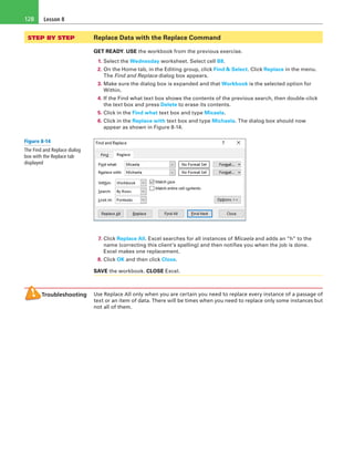 Lesson 8128
STEP BY STEP	 Replace Data with the Replace Command
GET READY. USE the workbook from the previous exercise.
1. Select the Wednesday worksheet. Select cell B8.
2. On the Home tab, in the Editing group, click Find & Select. Click Replace in the menu.
The Find and Replace dialog box appears.
3. Make sure the dialog box is expanded and that Workbook is the selected option for
Within.
4. If the Find what text box shows the contents of the previous search, then double-click
the text box and press Delete to erase its contents.
5. Click in the Find what text box and type Micaela.
6. Click in the Replace with text box and type Michaela. The dialog box should now
appear as shown in Figure 8-14.
7. Click Replace All. Excel searches for all instances of Micaela and adds an “h” to the
name (correcting this client’s spelling) and then notifies you when the job is done.
Excel makes one replacement.
8. Click OK and then click Close.
SAVE the workbook. CLOSE Excel.
Troubleshooting Use Replace All only when you are certain you need to replace every instance of a passage of
text or an item of data. There will be times when you need to replace only some instances but
not all of them.
Figure 8-14
The Find and Replace dialog
box with the Replace tab
displayed
 