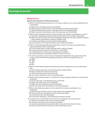 Managing Worksheets 129
Knowledge Assessment
Multiple Choice
Select the best response for the following statements.
1. Which of the following procedures is not a way to delete one or more worksheets from
a workbook?
a. Right-click a worksheet tab and click Delete.
b. Press Ctrl+A to select all cells in the worksheet and then press Delete.
c. Click the Delete down arrow on the Home tab and click Delete Sheet.
d. Select a group of worksheets, right-click the group, and click Delete.
2. Which of the following statements about hidden and unhidden worksheets is correct?
a. Unhidden worksheets cannot contain formulas that refer to hidden worksheets.
b. When you click Find All, the Find and Replace dialog box will show matched contents
within hidden worksheets as well as unhidden ones.
c. A hidden worksheet cannot be inadvertently deleted.
d. Excel creates a minimized window for each hidden worksheet.
3. Which of the following statements describes a reason as to why you would need to
copy a worksheet within a workbook?
a. It’s the easiest way to make a backup before making changes.
b. It lets you reuse formats and formulas in a new sheet.
c. It helps Excel learn where your data ranges are located.
d. You should keep one worksheet hidden in case of an error.
4. To render twice the normal amount of worksheet displayed for any given area of the
screen, which of the following settings would you need to change the Zoom to?
a. 200%
b. 120%
c. 75%
d. 50%
5. Which of the following statements describes how to change the color of a worksheet
tab?
a. On the Page Layout tab, in the Themes group, select Colors.
b. Right-click the tab and select Tab Color.
c. Use the Fill Color tool on the Home tab.
d. You cannot change the color of a worksheet tab.
6. Which of the following steps is a method for hiding a single worksheet in a multi-sheet
workbook?
a. On the View tab, in the Window group, click Hide.
b. Select the visible area of the worksheet.
c. Right-click the worksheet’s tab and click Hide.
d. Enter the name of the worksheet in the Hide dialog box.
7. Which of the following steps is not a method for inserting a worksheet into a
workbook?
a. Click the Insert sheet (+) button to the right of the worksheet tabs.
b. On the Home tab, click Insert and then click Insert Sheet.
c. On the Insert tab, click Worksheet.
d. In the Insert dialog box, click Worksheet and then click OK.
8. In order for you to freeze the first column of a worksheet into a frozen pane:
a. The entire contents of the column must be visible.
b. The first row of the column must be non-blank.
c. Duplicate worksheets must also be able to have their first columns frozen.
d. You can click Freeze First Column in the Freeze Panes menu.
 