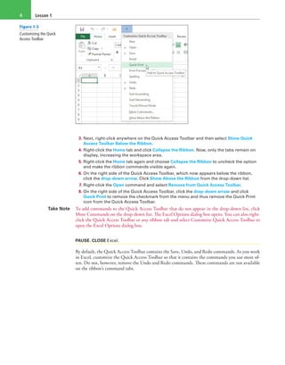 Lesson 14
3. Next, right-click anywhere on the Quick Access Toolbar and then select Show Quick
Access Toolbar Below the Ribbon.
4. Right-click the Home tab and click Collapse the Ribbon. Now, only the tabs remain on
display, increasing the workspace area.
5. Right-click the Home tab again and choose Collapse the Ribbon to uncheck the option
and make the ribbon commands visible again.
6. On the right side of the Quick Access Toolbar, which now appears below the ribbon,
click the drop-down arrow. Click Show Above the Ribbon from the drop-down list.
7. Right-click the Open command and select Remove from Quick Access Toolbar.
8. On the right side of the Quick Access Toolbar, click the drop-down arrow and click
Quick Print to remove the checkmark from the menu and thus remove the Quick Print
icon from the Quick Access Toolbar.
Take Note To add commands to the Quick Access Toolbar that do not appear in the drop-down list, click
More Commands on the drop-down list. The Excel Options dialog box opens. You can also right-
click the Quick Access Toolbar or any ribbon tab and select Customize Quick Access Toolbar to
open the Excel Options dialog box.
PAUSE. CLOSE Excel.
By default, the Quick Access Toolbar contains the Save, Undo, and Redo commands. As you work
in Excel, customize the Quick Access Toolbar so that it contains the commands you use most of-
ten. Do not, however, remove the Undo and Redo commands. These commands are not available
on the ribbon’s command tabs.
Figure 1-3
Customizing the Quick
Access Toolbar
 