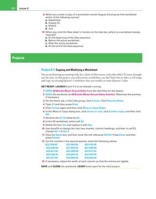 Lesson 8130
9. When you create a copy of a worksheet named August, Excel gives that worksheet
which of the following names?
a. September
b. August (2)
c. Sheet2
d. July
10. When you click the New sheet (+) button on the tabs bar, where is a worksheet always
inserted?
a. At the beginning of the tabs sequence
b. Before the active worksheet
c. After the active worksheet
d. At the end of the tabs sequence
Projects
Project 8-1: Copying and Modifying a Worksheet
You are performing accounting tasks for a chain of sheet music and collectable CD stores through-
out the state. In this project, you will rename a worksheet, use the Name box to select a cell range,
and copy an existing Quarter 1 worksheet that you modify to enter Quarter 2 sales.
GET READY. LAUNCH Excel if it is not already running.
1. OPEN 08 Brooks Music Annual Sales from the data files for this lesson.
2. SAVE the workbook as 08 Brooks Music Annual Sales Solution. Maximize the window,
if necessary.
3. On the Home tab, in the Cells group, click Format. Click Rename Sheet.
4. Type Q1 and then press Enter.
5. Click Format again and then click Move or Copy Sheet.
6. In the Move or Copy dialog box, click (move to end), click Create a copy, and then click
OK.
7. Rename the Q1 (2) sheet as Q2.
8. In the Q2 worksheet, select cell C5.
9. Delete the text Jan and replace it with Apr.
10. Use AutoFill to change the next two months’ column headings, and then in cell F5,
change Qtr 1 to Qtr 2.
11. Click the Name box and then enter the cell reference C6:E10. Press Enter and then
press Delete.
12. For the months in the second quarter, enter the following values:
$22,748.00 	 $21,984.00 	 $20,194.00
$22,648.00 	 $21,068.00 	 $21,698.00
$24,971.00 	 $23,498.00 	 $23,011.00
$23,400.00 	 $24,681.00 	 $23,497.00
$21,037.00 	 $20,960.00 	 $19,684.00
13. If necessary, adjust the width of each column so that the entries are legible.
SAVE and CLOSE the workbook. LEAVE Excel open for the next project.
 