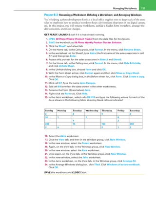 Managing Worksheets 131
Project 8-2: Renaming a Worksheet, Unhiding a Worksheet, and Arranging Windows
You’re helping a photo development kiosk at a local office supplies store to keep track of the extra
sales its employees have to produce in order to keep a development shop open in the digital camera
era. In this project, you will rename worksheets, unhide a hidden form worksheet, arrange win-
dows onscreen, and make changes.
GET READY. LAUNCH Excel if it is not already running.
1. OPEN 08 Photo Weekly Product Tracker from the data files for this lesson.
2. SAVE the workbook as 08 Photo Weekly Product Tracker Solution.
3. Click the Sheet1 worksheet tab.
4. On the Home tab, in the Cells group, click Format. In the menu, click Rename Sheet.
5. In the worksheet tab for Sheet1, type Akira (the first name of the sales associate in cell
A7) and then press Enter.
6. Repeat this process for the sales associates in Sheet2 and Sheet3.
7. On the Home tab, in the Cells group, click Format. In the menu, click Hide & Unhide,
and click Unhide Sheet.
8. In the Unhide dialog box, choose Form and click OK.
9. With the Form sheet active, click Format again and then click Move or Copy Sheet.
10. In the Move or Copy dialog box, in the Before sheet list, click Form. Click Create a copy.
Click OK.
11. Click cell A7. Type the name Jairo Campos.
12. Edit cell B4 to reflect the date shown in the other worksheets.
13. Rename the Form (2) worksheet Jairo.
14. Right-click the Form tab. Click Hide.
15. In the Jairo worksheet, select cells B9:H13 and type the following values for each of the
days shown in the following table, skipping blank cells as indicated:
Sunday Monday Tuesday Wednesday Thursday Friday Saturday
2   3   4   2
10 1   2   6  
    4     2  
400   75   150   200
3 4     2 1 2
16. Select the Akira worksheet.
17. Click the View tab, and then in the Window group, click New Window.
18. In the new window, select the Taneel worksheet.
19. Again, on the View tab, in the Window group, click New Window.
20. In the new window, select the Kere worksheet.
21. Once again, on the View tab, in the Window group, click New Window.
22. In this new window, select the Jairo worksheet.
23. In the Jairo worksheet, on the View tab, in the Window group, click Arrange All.
24. In the Arrange Windows dialog box, click Tiled. Click Windows of active workbook.
Click OK.
SAVE this workbook and CLOSE Excel.
 