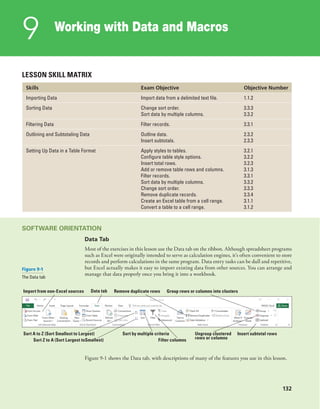 132
Working with Data and Macros
9
132
LESSON SKILL MATRIX
Skills Exam Objective Objective Number
Importing Data Import data from a delimited text file. 1.1.2
Sorting Data Change sort order.
Sort data by multiple columns.
3.3.3
3.3.2
Filtering Data Filter records. 3.3.1
Outlining and Subtotaling Data Outline data.
Insert subtotals.
2.3.2
2.3.3
Setting Up Data in a Table Format Apply styles to tables.
Configure table style options.
Insert total rows.
Add or remove table rows and columns.
Filter records.
Sort data by multiple columns.
Change sort order.
Remove duplicate records.
Create an Excel table from a cell range.
Convert a table to a cell range.
3.2.1
3.2.2
3.2.3
3.1.3
3.3.1
3.3.2
3.3.3
3.3.4
3.1.1
3.1.2
SOFTWARE ORIENTATION
Data Tab
Most of the exercises in this lesson use the Data tab on the ribbon. Although spreadsheet programs
such as Excel were originally intended to serve as calculation engines, it’s often convenient to store
records and perform calculations in the same program. Data entry tasks can be dull and repetitive,
but Excel actually makes it easy to import existing data from other sources. You can arrange and
manage that data properly once you bring it into a workbook.
Import from non-Excel sources
Sort A to Z (Sort Smallest to Largest) Sort by multiple criteria Insert subtotal rowsUngroup clustered
rows or columnsSort Z to A (Sort Largest toSmallest) Filter columns
Remove duplicate rows Group rows or columns into clustersData tab
Figure 9-1 shows the Data tab, with descriptions of many of the features you use in this lesson.
Figure 9-1
The Data tab
 