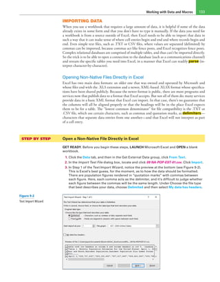 Working with Data and Macros 133
IMPORTING DATA
When you use a workbook that requires a large amount of data, it is helpful if some of the data
already exists in some form and that you don’t have to type it manually. If the data you need for
a workbook is from a source outside of Excel, then Excel needs to be able to import that data in
such a way that it can make sense of where cell entries begin and end and where records begin and
end. Even simple text files, such as .TXT or CSV files, where values are separated (delimited) by
commas can be imported, because commas act like fence posts, and Excel recognizes fence posts.
Complex relational databases are comprised of multiple tables, and thus can’t be imported directly.
So the trick is to be able to open a connection to the database (such as a communications channel)
and stream the specific tables you need into Excel, in a manner that Excel can readily parse (in-
terpret character-by-character).
Opening Non-Native Files Directly in Excel
Excel has two main data formats: an older one that was owned and operated by Microsoft and
whose files end with the .XLS extension and a newer, XML-based .XLSX format whose specifica-
tions have been shared publicly. Because the newer format is public, there are more programs and
services now that publish data to a format that Excel accepts. But not all of them do; many services
provide data in a basic XML format that Excel can import. In that case, there’s no guarantee that
the columns will all be aligned properly or that the headings will be in the place Excel expects
them to be for a table. The “lowest common denominator” for file compatibility is the .TXT or
.CSV file, which use certain characters, such as commas and quotation marks, as delimiters—
characters that separate data entries from one another—and that Excel will not interpret as part
of a cell entry.
STEP BY STEP	 Open a Non-Native File Directly in Excel
GET READY. Before you begin these steps, LAUNCH Microsoft Excel and OPEN a blank
workbook.
1. Click the Data tab, and then in the Get External Data group, click From Text.
2. In the Import Text File dialog box, locate and click 09 NA-POP-EST-01.csv. Click Import.
3. In Step 1 of the Text Import Wizard, notice the preview at the bottom (see Figure 9-2).
This is Excel’s best guess, for the moment, as to how the data should be formatted.
There are population figures rendered in “quotation marks” with commas between
each figure. Here, each comma acts as the delimiter, and it’s difficult to judge whether
each figure between the commas will be the same length. Under Choose the file type
that best describes your data, choose Delimited and then select My data has headers.
Figure 9-2
Text Import Wizard
 