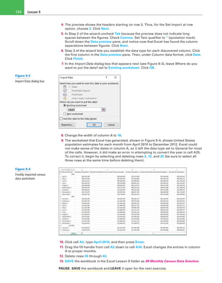 Lesson 9134
4. The preview shows the headers starting on row 3. Thus, for the Set import at row
option, choose 3. Click Next.
5. In Step 2 of the wizard uncheck Tab because the preview does not indicate long
spaces between the figures. Check Comma. Set Text qualifier to “ (quotation mark).
Scroll down the Data preview pane, and notice now that Excel has found the column
separations between figures. Click Next.
6. Step 3 of the wizard lets you establish the data type for each discovered column. Click
the first column in the Data preview pane. Then, under Column data format, click Date.
Click Finish.
7. In the Import Data dialog box that appears next (see Figure 9-3), leave Where do you
want to put the data? set to Existing worksheet. Click OK.
8. Change the width of column A to 16.
9. The worksheet that Excel has generated, shown in Figure 9-4, shows United States
population estimates for each month from April 2010 to December 2012. Excel could
not make sense of the dates in column A, so it left the data type set to General for most
of the cells. However, it did make an error in attempting to convert the year in cell A25.
To correct it, begin by selecting and deleting rows 2, 12, and 25 (be sure to select all
three rows at the same time before deleting them).
10. Click cell A2, type April 2010, and then press Enter.
11. Drag the fill handle from cell A2 down to cell A34. Excel changes the entries in column
A to proper months.
12. Delete rows 35 through 40.
13. SAVE the workbook in the Excel Lesson 9 folder as 09 Monthly Census Data Solution.
PAUSE. SAVE the workbook and LEAVE it open for the next exercise.
Figure 9-3
Import Data dialog box
Figure 9-4
Freshly imported census
data worksheet
 
