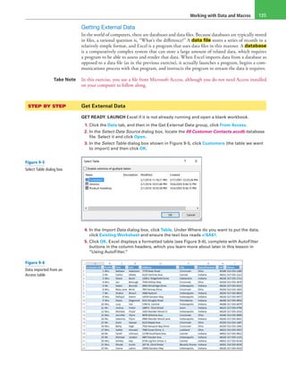 Working with Data and Macros 135
Getting External Data
In the world of computers, there are databases and data files. Because databases are typically stored
in files, a rational question is, “What’s the difference?” A data file stores a series of records in a
relatively simple format, and Excel is a program that uses data files in this manner. A database
is a comparatively complex system that can store a large amount of related data, which requires
a program to be able to assess and render that data. When Excel imports data from a database as
opposed to a data file (as in the previous exercise), it actually launches a program, begins a com-
munications process with that program, and instructs the program to stream the data it requires.
Take Note In this exercise, you use a file from Microsoft Access, although you do not need Access installed
on your computer to follow along.
STEP BY STEP	 Get External Data
GET READY. LAUNCH Excel if it is not already running and open a blank workbook.
1. Click the Data tab, and then in the Get External Data group, click From Access.
2. In the Select Data Source dialog box, locate the 09 Customer Contacts.accdb database
file. Select it and click Open.
3. In the Select Table dialog box shown in Figure 9-5, click Customers (the table we want
to import) and then click OK.
4. In the Import Data dialog box, click Table. Under Where do you want to put the data,
click Existing Worksheet and ensure the text box reads =!$A$1.
5. Click OK. Excel displays a formatted table (see Figure 9-6), complete with AutoFilter
buttons in the column headers, which you learn more about later in this lesson in
“Using AutoFilter.”
Figure 9-5
Select Table dialog box
Figure 9-6
Data imported from an
Access table
 