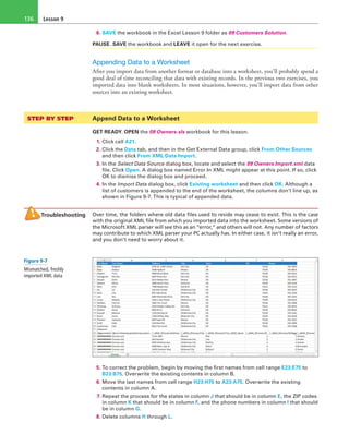 Lesson 9136
6. SAVE the workbook in the Excel Lesson 9 folder as 09 Customers Solution.
PAUSE. SAVE the workbook and LEAVE it open for the next exercise.
Appending Data to a Worksheet
After you import data from another format or database into a worksheet, you’ll probably spend a
good deal of time reconciling that data with existing records. In the previous two exercises, you
imported data into blank worksheets. In most situations, however, you’ll import data from other
sources into an existing worksheet.
STEP BY STEP	 Append Data to a Worksheet
GET READY. OPEN the 09 Owners.xls workbook for this lesson.
1. Click cell A21.
2. Click the Data tab, and then in the Get External Data group, click From Other Sources
and then click From XML Data Import.
3. In the Select Data Source dialog box, locate and select the 09 Owners Import.xml data
file. Click Open. A dialog box named Error In XML might appear at this point. If so, click
OK to dismiss the dialog box and proceed.
4. In the Import Data dialog box, click Existing worksheet and then click OK. Although a
list of customers is appended to the end of the worksheet, the columns don’t line up, as
shown in Figure 9-7. This is typical of appended data.
Troubleshooting Over time, the folders where old data files used to reside may cease to exist. This is the case
with the original XML file from which you imported data into the worksheet. Some versions of
the Microsoft XML parser will see this as an “error,” and others will not. Any number of factors
may contribute to which XML parser your PC actually has. In either case, it isn’t really an error,
and you don’t need to worry about it.
5. To correct the problem, begin by moving the first names from cell range E23:E75 to
B23:B75. Overwrite the existing contents in column B.
6. Move the last names from cell range H23:H75 to A23:A75. Overwrite the existing
contents in column A.
7. Repeat the process for the states in column J that should be in column E, the ZIP codes
in column K that should be in column F, and the phone numbers in column I that should
be in column G.
8. Delete columns H through L.
Figure 9-7
Mismatched, freshly
imported XML data
 