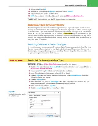 Working with Data and Macros 137
9. Delete rows 21 and 22.
10. Replace all 11 instances of Dell City in column D with Del City.
11. Adjust the column widths to fit the data.
12. SAVE the workbook in the Excel Lesson 9 folder as 09 Owners Solution.xlsx.
PAUSE. SAVE the workbook and LEAVE it open for the next exercise.
ENSURING YOUR DATA’S INTEGRITY
When typing new data in a workbook from a paper source—especially several records at once—
it’s easy for anyone to type the wrong digits or characters, especially in a field where a single
character denotes a type, such as a senior citizen or a child, or such as a dog or a cat. For example,
should “C” in a vet clinic stand for “cat” or “canine?” Validation helps to ensure that data gets
entered correctly, before it gets processed incorrectly. Excel’s data validation tools can help you set
up rules that keep you or anyone else from entering invalid or unusable data, or from failing to
enter data when it’s required.
Restricting Cell Entries to Certain Data Types
In North America, a telephone area code has three digits. You can set up a rule in Excel that pings
the user whenever he types a two- or four-digit code by mistake. The user may then respond by
dismissing the message and starting over, or cancelling the entry altogether if the user didn’t mean
to type anything into this cell in the first place.
STEP BY STEP	 Restrict Cell Entries to Certain Data Types
GET READY. OPEN the 09 Vet Clinic Patients workbook for this lesson.
1. Click the File tab and select Save As. SAVE the workbook in the Excel Lesson 9 folder as
09 Vet Clinic Patients Solution.
2. Freeze rows 1 through 4 in both worksheets in the workbook.
3. In the Client List worksheet, select column L (Area Code).
4. Click the Data tab, and then in the Data Tools group, click Data Validation. The Data
Validation dialog box opens.
5. Click the Settings tab.
6. In the Allow list box, choose Text length. This is the first step in the creation of a rule
governing how many characters each new entry should contain.
7. In the Data list box, choose equal to.
8. Click the Length box and type 3 (see Figure 9-8).
Figure 9-8
Use the Settings tab to specify
the validation rule.
 