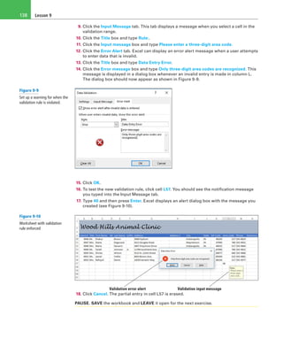 Lesson 9138
9. Click the Input Message tab. This tab displays a message when you select a cell in the
validation range.
10. Click the Title box and type Rule:.
11. Click the Input message box and type Please enter a three-digit area code.
12. Click the Error Alert tab. Excel can display an error alert message when a user attempts
to enter data that is invalid.
13. Click the Title box and type Data Entry Error.
14. Click the Error message box and type Only three-digit area codes are recognized. This
message is displayed in a dialog box whenever an invalid entry is made in column L.
The dialog box should now appear as shown in Figure 9-9.
15. Click OK.
16. To test the new validation rule, click cell L57. You should see the notification message
you typed into the Input Message tab.
17. Type 40 and then press Enter. Excel displays an alert dialog box with the message you
created (see Figure 9-10).
Validation error alert Validation input message
18. Click Cancel. The partial entry in cell L57 is erased.
PAUSE. SAVE the workbook and LEAVE it open for the next exercise.
Figure 9-9
Set up a warning for when the
validation rule is violated.
Figure 9-10
Worksheet with validation
rule enforced
 