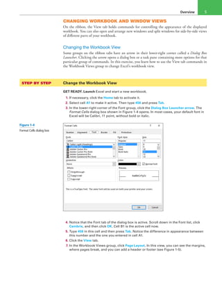 Overview 5
CHANGING WORKBOOK AND WINDOW VIEWS
On the ribbon, the View tab holds commands for controlling the appearance of the displayed
workbook. You can also open and arrange new windows and split windows for side-by-side views
of different parts of your workbook.
Changing the Workbook View
Some groups on the ribbon tabs have an arrow in their lower-right corner called a Dialog Box
Launcher. Clicking the arrow opens a dialog box or a task pane containing more options for that
particular group of commands. In this exercise, you learn how to use the View tab commands in
the Workbook Views group to change Excel’s workbook view.
STEP BY STEP	 Change the Workbook View
GET READY. Launch Excel and start a new workbook.
1. If necessary, click the Home tab to activate it.
2. Select cell A1 to make it active. Then type 456 and press Tab.
3. In the lower-right corner of the Font group, click the Dialog Box Launcher arrow. The
Format Cells dialog box shown in Figure 1-4 opens. In most cases, your default font in
Excel will be Calibri, 11 point, without bold or italic.
4. Notice that the Font tab of the dialog box is active. Scroll down in the Font list, click
Cambria, and then click OK. Cell B1 is the active cell now.
5. Type 456 in this cell and then press Tab. Notice the difference in appearance between
this number and the one you entered in cell A1.
6. Click the View tab.
7. In the Workbook Views group, click Page Layout. In this view, you can see the margins,
where pages break, and you can add a header or footer (see Figure 1-5).
Figure 1-4
Format Cells dialog box
 