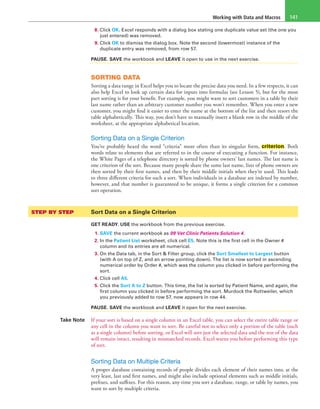 Working with Data and Macros 141
8. Click OK. Excel responds with a dialog box stating one duplicate value set (the one you
just entered) was removed.
9. Click OK to dismiss the dialog box. Note the second (lowermost) instance of the
duplicate entry was removed, from row 57.
PAUSE. SAVE the workbook and LEAVE it open to use in the next exercise.
SORTING DATA
Sorting a data range in Excel helps you to locate the precise data you need. In a few respects, it can
also help Excel to look up certain data for inputs into formulas (see Lesson 5), but for the most
part sorting is for your benefit. For example, you might want to sort customers in a table by their
last name rather than an arbitrary customer number you won’t remember. When you enter a new
customer, you might find it easier to enter the name at the bottom of the list and then resort the
table alphabetically. This way, you don’t have to manually insert a blank row in the middle of the
worksheet, at the appropriate alphabetical location.
Sorting Data on a Single Criterion
You’ve probably heard the word “criteria” more often than its singular form, criterion. Both
words relate to elements that are referred to in the course of executing a function. For instance,
the White Pages of a telephone directory is sorted by phone owners’ last names. The last name is
one criterion of the sort. Because many people share the same last name, lists of phone owners are
then sorted by their first names, and then by their middle initials when they’re used. This leads
to three different criteria for such a sort. When individuals in a database are indexed by number,
however, and that number is guaranteed to be unique, it forms a single criterion for a common
sort operation.
STEP BY STEP	 Sort Data on a Single Criterion
GET READY. USE the workbook from the previous exercise.
1. SAVE the current workbook as 09 Vet Clinic Patients Solution 4.
2. In the Patient List worksheet, click cell E5. Note this is the first cell in the Owner #
column and its entries are all numerical.
3. On the Data tab, in the Sort & Filter group, click the Sort Smallest to Largest button
(with A on top of Z, and an arrow pointing down). The list is now sorted in ascending
numerical order by Order #, which was the column you clicked in before performing the
sort.
4. Click cell A5.
5. Click the Sort A to Z button. This time, the list is sorted by Patient Name, and again, the
first column you clicked in before performing the sort. Murdock the Rottweiler, which
you previously added to row 57, now appears in row 44.
PAUSE. SAVE the workbook and LEAVE it open for the next exercise.
Take Note If your sort is based on a single column in an Excel table, you can select the entire table range or
any cell in the column you want to sort. Be careful not to select only a portion of the table (such
as a single column) before sorting, or Excel will sort just the selected data and the rest of the data
will remain intact, resulting in mismatched records. Excel warns you before performing this type
of sort.
Sorting Data on Multiple Criteria
A proper database containing records of people divides each element of their names into, at the
very least, last and first names, and might also include optional elements such as middle initials,
prefixes, and suffixes. For this reason, any time you sort a database, range, or table by names, you
want to sort by multiple criteria.
 