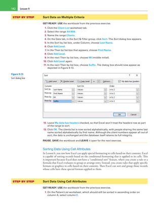 Lesson 9142
STEP BY STEP	 Sort Data on Multiple Criteria
GET READY. USE the workbook from the previous exercise.
1. Click the Client List worksheet tab.
2. Select the range A4:N56.
3. Name the range Clients.
4. On the Data tab, in the Sort & Filter group, click Sort. The Sort dialog box appears.
5. In the Sort by list box, under Column, choose Last Name.
6. Click Add Level.
7. In the Then by list box that appears, choose First Name.
8. Click Add Level.
9. In the next Then by list box, choose MI (middle initial).
10. Click Add Level again.
11. In the next Then by list box, choose Suffix. The dialog box should now appear as
depicted in Figure 9-13.
12. Leave My data has headers checked, so that Excel won’t treat the headers row as part
of the range to sort.
13. Click OK. The clients list is now sorted alphabetically, with people sharing the same last
name sorted alphabetically by first name. Although the client numbers appear all out of
sort, the data is unchanged and the database itself retains its full integrity.
PAUSE. SAVE the workbook and LEAVE it open for the next exercise.
Sorting Data Using Cell Attributes
In Lesson 6, you saw how Excel can apply special formatting to cells based on their contents. Excel
is capable of sorting records based on the conditional formatting that is applied to its cells. This
is important because Excel does not have a “conditional sort” feature, where you create a rule or a
formula that Excel evaluates to group or arrange rows. Instead, you create rules that apply specific
formats or graphics to cells based on their contents. Then Excel can sort and group those records
whose cells have these special formats applied to them.
STEP BY STEP	 Sort Data Using Cell Attributes
GET READY. USE the workbook from the previous exercise.
1. On the Patient List worksheet, which should still be sorted in ascending order on
column A, select column E.
Figure 9-13
Sort dialog box
 