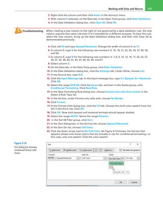 Working with Data and Macros 143
2. Right-click the column and then click Insert in the shortcut menu.
3. With column E selected, on the Data tab, in the Data Tools group, click Data Validation.
4. In the Data Validation dialog box, click Clear All. Click OK.
Troubleshooting When creating a new column to the right of one governed by a data validation rule, the new
column acquires that same rule even if it’s intended for a different purpose. To clear this rule,
select the new column, bring up the Data Validation dialog box, and then click Clear All as
demonstrated previously.
5. Click cell E4 and type Spayed/Neutered. Change the width of column E to 17.
6. In column E, type S for the following row numbers: 6, 15, 19, 21, 22, 25, 34, 37, 46, 50,
and 56.
7. In column E, type N for the following row numbers: 5, 7, 8, 9, 10, 13, 16, 17, 20, 24, 27,
30, 31, 32, 36, 40, 41, 43, 47, 48, 52, 54, and 57.
8. Select column E.
9. On the Data tab, in the Data Tools group, click Data Validation.
10. In the Data Validation dialog box, click the Settings tab. Under Allow, choose List.
11. In the Source box, type N,S.
12. Click the Input Message tab. In the Input message box, type S = Spayed, N = Neutered.
Click OK.
13. Select the range E5:E100. Click the Home tab, and then in the Styles group, click
Conditional Formatting. Click New Rule.
14. In the New Formatting Rule dialog box, choose Format only cells that contain in the
Select a Rule Type list.
15. In the list box, under Format only cells with, choose No Blanks.
16. Click Format.
17. In the Format Cells dialog box, click the Fill tab. Choose the sixth color swatch from the
left in the third row. Click OK.
18. Click OK. Now both spayed and neutered animals should appear shaded.
19. Select the range A4:F57. Name the range Patients.
20. in the Sort & Filter group, click Sort.
21. In the Sort dialog box, in the Sort by list, choose Spayed/Neutered.
22. In the Sort On list, choose Cell Color.
23. Click the down arrow next to No Cell Color. As Figure 9-14 shows, the list box that
appears shows only those colors that are actually in use for conditional formatting—in
this case, only one swatch. Click the color swatch.
Figure 9-14
Sort dialog box showing
conditional format color
choice
 