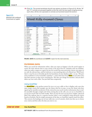 Lesson 9144
24. Click OK. The sorted worksheet should now appear as shown in Figure 9-15. All the “N”
and “S” animals are grouped together at the top, with the two types mingling among
each other. All the non-operated-on animals are bunched toward the bottom.
PAUSE. SAVE the workbook and LEAVE it open for the next exercise.
FILTERING DATA
When you search for information online, what you expect to happen is for the search engine to
return the most relevant data to your search at the top of the list. Similarly with any database,
when you make a request or a query for just the records that meet particular criteria, you expect to
see only the relevant data, and for irrelevant or non-matching data to be filtered out. With Excel,
there’s a way for you to formally specify the boundaries of your database table—to say, “This part
of my worksheet is to be treated like a database”—and to then have Excel filter out just those rows
that don’t pertain to what you’re searching for. This does not change the database, and you don’t
delete any rows with a filter. You just hide them temporarily.
Using AutoFilter
An AutoFilter is the quickest means for you to set up a table so that it displays only rows that
meet simple criteria (for example, just the clients who live in-state, or just the clients who have
signed up for monthly newsletters). If the criteria for your search involves information that is read-
ily assessable through a simple read of the existing data in the cells, you can use an AutoFilter to
set up your search with very little trouble. There are ways for you to set up more complex, advanced
filters that replicate data to a separate location (often a new worksheet) using advanced criteria
based on formulas. But for simple assessments of the data, an AutoFilter requires much less effort.
This converts the headings row of your table into a set of controls, which you then use to choose
your criteria and then select the data you want to see.
STEP BY STEP	 Use AutoFilter
GET READY. USE the workbook from the previous exercise.
Figure 9-15
Worksheet with conditional
format-based sort applied
 