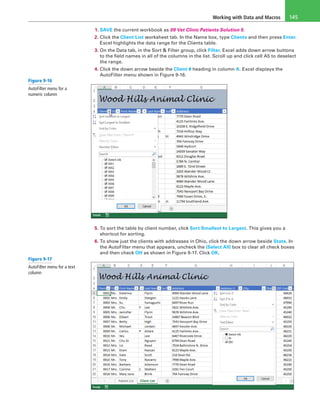 Working with Data and Macros 145
1. SAVE the current workbook as 09 Vet Clinic Patients Solution 5.
2. Click the Client List worksheet tab. In the Name box, type Clients and then press Enter.
Excel highlights the data range for the Clients table.
3. On the Data tab, in the Sort & Filter group, click Filter. Excel adds down arrow buttons
to the field names in all of the columns in the list. Scroll up and click cell A5 to deselect
the range.
4. Click the down arrow beside the Client # heading in column A. Excel displays the
AutoFilter menu shown in Figure 9-16.
5. To sort the table by client number, click Sort Smallest to Largest. This gives you a
shortcut for sorting.
6. To show just the clients with addresses in Ohio, click the down arrow beside State. In
the AutoFilter menu that appears, uncheck the (Select All) box to clear all check boxes
and then check OH as shown in Figure 9-17. Click OK.
Figure 9-16
AutoFilter menu for a
numeric column
Figure 9-17
AutoFilter menu for a text
column
 