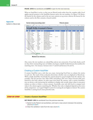 Lesson 9146
PAUSE. SAVE the workbook and LEAVE it open for the next exercise.
When an AutoFilter is active, so that you see filtered results rather than the complete table, Excel
applies special notation to the AutoFilter buttons and to the row numbers. As Figure 9-18 shows,
the button for the column used in the sort now contains an up arrow, whereas the button for the
column used in the filter contains a funnel symbol.
Sorted column (ascending order) Filtered column
Masked row indicators
Also, notice the row numbers are colored blue and are not consecutive. If you look closely, you’ll
see that where nonmatching rows are hidden, Excel puts a double-border between the numbers for
matching rows—for instance, between rows 17 and 20 and between 46 and 54.
Creating a Custom AutoFilter
A custom AutoFilter uses a rule that you create, instructing Excel how to evaluate the entries
in each row. The result of that evaluation determines whether rows are displayed or filtered out.
With a simple AutoFilter, Excel looks for contents based on actual samples from the column. For
example, with the previous task, Ohio (OH) and Indiana (IN) were choices because both were
featured in the State column; no other states were listed. By contrast, with a custom AutoFilter,
you can devise a rule instructing the worksheet to display only records whose values in one given
column are above or below a certain amount. Essentially, your rule tells Excel to compare each
value in the column against something else. Whether that value is displayed depends on the terms
of the comparison—is it equal? Higher? Lower? Is it among the ten highest or lowest? The custom
AutoFilter is among Excel’s most powerful tools.
STEP BY STEP	 Create a Custom AutoFilter
GET READY. USE the workbook from the previous exercise.
1. Switch to the Patient List worksheet, and insert a new column between the existing
columns D and E.
2. Clear the validation rules from the new column E.
Figure 9-18
Symbols in a filtered table
 