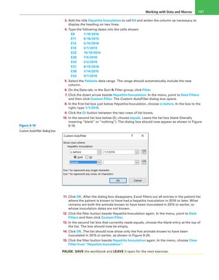 Working with Data and Macros 147
3. Add the title Hepatitis Inoculation to cell E4 and widen the column as necessary to
display the heading on two lines.
4. Type the following dates into the cells shown:
	E8	 1/18/2016
	E11	 8/16/2015
	E13	 5/15/2016
	E18	 3/1/2013
	E22	 10/19/2014
	E26	 7/5/2016
	E32	 2/2/2015
	E37	 8/15/2016
	E38	 7/14/2015
	E43	 9/1/2016
5. Select the Patients data range. The range should automatically include the new
column.
6. On the Data tab, in the Sort & Filter group, click Filter.
7. Click the down arrow beside Hepatitis Inoculation. In the menu, point to Date Filters
and then click Custom Filter. The Custom AutoFilter dialog box opens.
8. In the first list box just below Hepatitis Inoculation, choose is before. In the box to the
right, type 1/1/2016.
9. Click the Or button between the two rows of list boxes.
10. In the second list box below Or, choose equals. Leave the list box blank (literally
meaning “blank” or “nothing”). The dialog box should now appear as shown in Figure
9-19.
11. Click OK. After the dialog box disappears, Excel filters out all entries in the patient list
where the patient is known to have had a hepatitis inoculation in 2016 or later. What
remains are both the animals known to have been inoculated in 2015 or earlier, or
whose inoculation dates are not known.
12. Click the filter button beside Hepatitis Inoculation again. In the menu, point to Date
Filters and then click Custom Filter.
13. In the second list box that currently reads equals, choose the blank entry at the top of
the list. The box should now be empty.
14. Click OK. The list should now show only the five animals known to have been
inoculated in 2015 or earlier, as shown in Figure 9-20.
15. Click the filter button beside Hepatitis Inoculation again. In the menu, choose Clear
Filter from “Hepatitis Inoculation”.
PAUSE. SAVE the workbook and LEAVE it open for the next exercise.
Figure 9-19
Custom AutoFilter dialog box
 