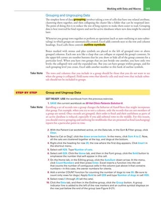 Working with Data and Macros 149
Grouping and Ungrouping Data
The simplest form of data grouping involves taking a row of cells that have one related attribute,
clustering them together, and then collapsing the cluster like a folder that can be reopened later.
The point of doing this is to reduce the size of long reports to make them easier to read. Grouping
data is best reserved for final reports and not for active databases where new data might be entered
later.
Whenever you group rows together or perform an operation (such as auto-outlining or auto-subto-
taling) in which groups are automatically created, Excel adds controls next to the row and column
headings. Excel calls these controls outline symbols.
Boxes marked with minus and plus symbols are placed to the left of grouped rows or above
grouped columns. Each one acts like a clasp that can collapse or expand the group’s contents. In
the upper-left corner are number buttons that let you show or hide all of the group contents for a
particular level. When you have two groups that are just beside one another, you have only two
levels: the collapsed view and the expanded one. But you can have groups within groups, and for
each grouping level you create, Excel adds another number to this bank of outline symbols.
Take Note The rows and columns that you include in a group should be those that you do not want to see
when the group is collapsed. Field name rows that identify cells and total rows that include subto-
tals should not be included in groups.
STEP BY STEP	 Group and Ungroup Data
GET READY. USE the workbook from the previous exercise.
1. SAVE the current workbook as 09 Vet Clinic Patients Solution 6.
Take Note Enrolling a set of records into a group changes the behavior of AutoFilters that might incorporate
that group. For example, when you try to sort a column, only the records that are not members of
a group are sorted. Once records are grouped, their order is fixed and their usefulness as parts of
an active database is reduced, especially if you add subtotal rows to the middle. For this reason,
you should reserve grouping and outlining for workbooks that are presented as final (unchanging)
reports for a particular point in time.
2. With the Patient List worksheet active, on the Data tab, in the Sort & Filter group, click
Clear.
3. Next to Cat or Dog?, click the down arrow button. In the menu, click Sort A to Z. Now,
all the cats are clustered together at the top, and dogs at the bottom.
4. Right-click the heading for row 29, the row where the first dog appears. Click Insert in
the shortcut menu.
5. Select cell H29. Type Number of cats.
6. Select cell G29. Click the Home tab, and then in the Font group, click the Bold button to
emphasize the number that will appear in this cell.
7. On the Home tab, in the Editing group, click the AutoSum down arrow. In the menu,
click Count Numbers and then press Enter. Excel inserts a function into the cell
that counts the number of contiguous cells in the column just above it that contains
numbers—in this case, the owner numbers for clients.
8. Add a similar COUNT function for counting the number of dogs to row 59. (Be sure to
count only rows for dogs.) Apply Bold to cell G59 and type Number of dogs in cell H59.
9. Select rows 5 through 28 (all the cats).
10. Click the Data tab, and then in the Outline group, click the Group button. A group
indicator line is added to the left of the row markers and an outline symbol displays on
the row just below the end of the group (see Figure 9-21).
 
