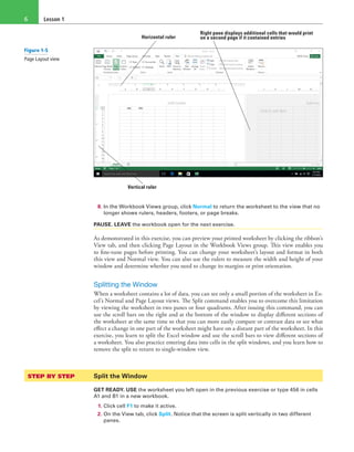 Lesson 16
Vertical ruler
Horizontal ruler
Right pane displays additional cells that would print
on a second page if it contained entries
8. In the Workbook Views group, click Normal to return the worksheet to the view that no
longer shows rulers, headers, footers, or page breaks.
PAUSE. LEAVE the workbook open for the next exercise.
As demonstrated in this exercise, you can preview your printed worksheet by clicking the ribbon’s
View tab, and then clicking Page Layout in the Workbook Views group. This view enables you
to fine-tune pages before printing. You can change your worksheet’s layout and format in both
this view and Normal view. You can also use the rulers to measure the width and height of your
window and determine whether you need to change its margins or print orientation.
Splitting the Window
When a worksheet contains a lot of data, you can see only a small portion of the worksheet in Ex-
cel’s Normal and Page Layout views. The Split command enables you to overcome this limitation
by viewing the worksheet in two panes or four quadrants. After issuing this command, you can
use the scroll bars on the right and at the bottom of the window to display different sections of
the worksheet at the same time so that you can more easily compare or contrast data or see what
effect a change in one part of the worksheet might have on a distant part of the worksheet. In this
exercise, you learn to split the Excel window and use the scroll bars to view different sections of
a worksheet. You also practice entering data into cells in the split windows, and you learn how to
remove the split to return to single-window view.
STEP BY STEP	 Split the Window
GET READY. USE the worksheet you left open in the previous exercise or type 456 in cells
A1 and B1 in a new workbook.
1. Click cell F1 to make it active.
2. On the View tab, click Split. Notice that the screen is split vertically in two different
panes.
Figure 1-5
Page Layout view
 