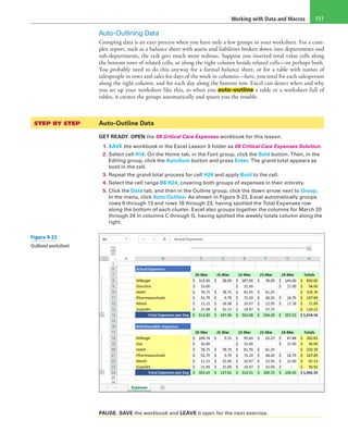 Working with Data and Macros 151
Auto-Outlining Data
Grouping data is an easy process when you have only a few groups in your worksheet. For a com-
plex report, such as a balance sheet with assets and liabilities broken down into departments and
sub-departments, the task gets much more tedious. Suppose you inserted total value cells along
the bottom rows of related cells, or along the right column beside related cells—or perhaps both.
You probably need to do this anyway for a formal balance sheet, or for a table with names of
salespeople in rows and sales for days of the week in columns—here, you total for each salesperson
along the right column, and for each day along the bottom row. Excel can detect when and why
you set up your worksheet like this, so when you auto-outline a table or a worksheet full of
tables, it creates the groups automatically and spares you the trouble.
STEP BY STEP	 Auto-Outline Data
GET READY. OPEN the 09 Critical Care Expenses workbook for this lesson.
1. SAVE the workbook in the Excel Lesson 9 folder as 09 Critical Care Expenses Solution.
2. Select cell H14. On the Home tab, in the Font group, click the Bold button. Then, in the
Editing group, click the AutoSum button and press Enter. The grand total appears as
bold in the cell.
3. Repeat the grand total process for cell H24 and apply Bold to the cell.
4. Select the cell range B6:H24, covering both groups of expenses in their entirety.
5. Click the Data tab, and then in the Outline group, click the down arrow next to Group.
In the menu, click Auto Outline. As shown in Figure 9-23, Excel automatically groups
rows 8 through 13 and rows 18 through 23, having spotted the Total Expenses row
along the bottom of each cluster. Excel also groups together the columns for March 20
through 24 in columns C through G, having spotted the weekly totals column along the
right.
PAUSE. SAVE the workbook and LEAVE it open for the next exercise.
Figure 9-23
Outlined worksheet
 