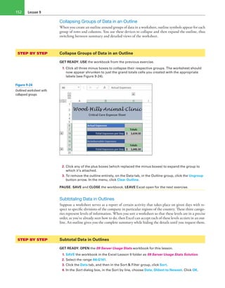 Lesson 9152
Collapsing Groups of Data in an Outline
When you create an outline around groups of data in a worksheet, outline symbols appear for each
group of rows and columns. You use these devices to collapse and then expand the outline, thus
switching between summary and detailed views of the worksheet.
STEP BY STEP	 Collapse Groups of Data in an Outline
GET READY. USE the workbook from the previous exercise.
1. Click all three minus boxes to collapse their respective groups. The worksheet should
now appear shrunken to just the grand totals cells you created with the appropriate
labels (see Figure 9-24).
2. Click any of the plus boxes (which replaced the minus boxes) to expand the group to
which it’s attached.
3. To remove the outline entirely, on the Data tab, in the Outline group, click the Ungroup
button arrow. In the menu, click Clear Outline.
PAUSE. SAVE and CLOSE the workbook. LEAVE Excel open for the next exercise.
Subtotaling Data in Outlines
Suppose a worksheet serves as a report of certain activity that takes place on given days with re-
spect to specific divisions of the company in particular regions of the country. These three catego-
ries represent levels of information. When you sort a worksheet so that these levels are in a precise
order, as you’ve already seen how to do, then Excel can accept each of these levels as tiers in an out-
line. An outline gives you the complete summary while hiding the details until you request them.
STEP BY STEP	 Subtotal Data in Outlines
GET READY. OPEN the 09 Server Usage Stats workbook for this lesson.
1. SAVE the workbook in the Excel Lesson 9 folder as 09 Server Usage Stats Solution.
2. Select the range A6:G141.
3. Click the Data tab, and then in the Sort & Filter group, click Sort.
4. In the Sort dialog box, in the Sort by line, choose Date, Oldest to Newest. Click OK.
Figure 9-24
Outlined worksheet with
collapsed groups
 