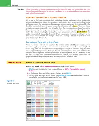 Lesson 9154
Take Note When you remove an outline from an automatically subtotaled range, the subtotal rows that Excel
inserted automatically remain. So to return a worksheet to its pre-subtotaled state, you must delete
each subtotal row manually.
SETTING UP DATA IN A TABLE FORMAT
Up to now in this lesson, you might think most of the data you used in worksheets has been, for
all intents and purposes, tables. How could they not be tables? They have headings along the top
and unique entries that identify rows. From a typesetting perspective, they’re certainly tables. But
Excel has a special relevance for a class of data that it formally calls a table. When you format
a single, rectangular range with a row of headers along the top, and columns of data beneath the
headers, converting that range to a table enables Excel to treat it like a database. Processing a
table’s data is faster, including for sorting. And Excel can apply an elaborate quick format that
makes the table look sleek and professional. When you compose formulas, formal tables let you
refer to field names explicitly (for example, “Price” and “Markup”) rather than by their cell refer-
ence (for example, B7 and D7).
Formatting a Table with a Quick Style
When you look at a well-laid out document that contains a table full of figures, you can see how
typesetters apply graphic tools to make the table easier to read—tools such as alternating bands
across every other line. You can (meticulously) apply such a style to a normal range, but what
would happen when you sorted the range? The cell formatting would move along with the cells,
and your alternating bands would be jumbled up. By denoting which part of a worksheet is a ta-
ble, Excel can apply some formatting independently of contents. So a properly banded table stays
properly banded when you sort the table, or when you insert and delete rows.
STEP BY STEP	 Format a Table with a Quick Style
GET READY. OPEN the 09 Pet Pharma Sales workbook for this lesson.
1. SAVE the workbook in the Excel Lesson 9 folder as 09 Pet Pharma Sales August
Solution.
2. In the August Sales worksheet, select the data range A6:K93.
3. On the Home tab, in the Styles group, click Format as Table. Excel brings up a colorful
menu full of sample layouts, as shown in Figure 9-27.
Figure 9-27
Format as Table menu
 