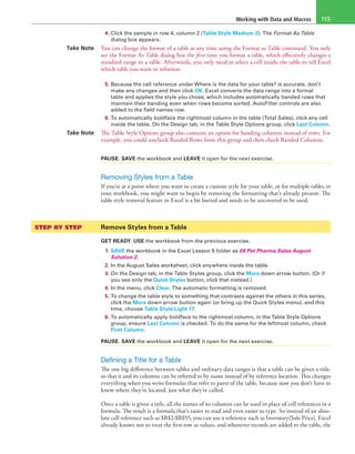 Working with Data and Macros 155
4. Click the sample in row 4, column 2 (Table Style Medium 2). The Format As Table
dialog box appears.
Take Note You can change the format of a table at any time using the Format as Table command. You only
see the Format As Table dialog box the first time you format a table, which effectively changes a
standard range to a table. Afterwards, you only need to select a cell inside the table to tell Excel
which table you want to reformat.
5. Because the cell reference under Where is the data for your table? is accurate, don’t
make any changes and then click OK. Excel converts the data range into a formal
table and applies the style you chose, which includes automatically banded rows that
maintain their banding even when rows become sorted. AutoFilter controls are also
added to the field names row.
6. To automatically boldface the rightmost column in the table (Total Sales), click any cell
inside the table. On the Design tab, in the Table Style Options group, click Last Column.
Take Note The Table Style Options group also contains an option for banding columns instead of rows. For
example, you could uncheck Banded Rows from this group and then check Banded Columns.
PAUSE. SAVE the workbook and LEAVE it open for the next exercise.
Removing Styles from a Table
If you’re at a point where you want to create a custom style for your table, or for multiple tables in
your workbook, you might want to begin by removing the formatting that’s already present. The
table style removal feature in Excel is a bit buried and needs to be uncovered to be used.
STEP BY STEP	 Remove Styles from a Table
GET READY. USE the workbook from the previous exercise.
1. SAVE the workbook in the Excel Lesson 9 folder as 09 Pet Pharma Sales August
Solution 2.
2. In the August Sales worksheet, click anywhere inside the table.
3. On the Design tab, in the Table Styles group, click the More down arrow button. (Or if
you see only the Quick Styles button, click that instead.)
4. In the menu, click Clear. The automatic formatting is removed.
5. To change the table style to something that contrasts against the others in this series,
click the More down arrow button again (or bring up the Quick Styles menu), and this
time, choose Table Style Light 17.
6. To automatically apply boldface to the rightmost column, in the Table Style Options
group, ensure Last Column is checked. To do the same for the leftmost column, check
First Column.
PAUSE. SAVE the workbook and LEAVE it open for the next exercise.
Defining a Title for a Table
The one big difference between tables and ordinary data ranges is that a table can be given a title,
so that it and its columns can be referred to by name instead of by reference location. This changes
everything when you write formulas that refer to parts of the table, because now you don’t have to
know where they’re located, just what they’re called.
Once a table is given a title, all the names of its columns can be used in place of cell references in a
formula. The result is a formula that’s easier to read and even easier to type. So instead of an abso-
lute cell reference such as $B$2:$B$55, you can use a reference such as Inventory[Sale Price]. Excel
already knows not to treat the first row as values, and whenever records are added to the table, the
 